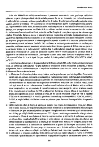 Manuel Castillo Marios
En los años 1880 el ácido sulfúrico se utilizaba en el proceso de obtención del cobre, por lo que en Riotinto
había una pequeña planta para fabricarlo. Desechado para este fin por ser demasiado caro, en los años noventa
el ácido sulfúrico comienza a utilizarse para la obtención de sulfato de cobre para el mercado peninsular, como
veremos.Antes de la década de 1880 ya se sabía que los minerales piríticos pobres en azufre procedentes de terre-
ros,y algunos también de las minas, no eran adecuados para la exportación ni para la fusión directa en Riotinto, sin
embargo, eran aptos para su uso en una fábrica de ácido sulfúrico instalada cerca de las explotaciones. En esa déca-
da existían cuatro hornos de calcinación de pirita, sistema Mac-Douglas,de cinco plazas superpuestas y de una capa-
cidad de 20 toneladas diarias, en las que el mineral se removía con raederas accionadas mecánicamente con ener-
gía eléctrica, registrándose el funcionamiento de los correspondientes motores y los de los ventiladores con senci-
llos diagramas que por variaciones de la corriente permitían apreciar la marcha de la operación y el trabajo de los
operarios encargados de los hornos. En el año 1903 este horno se sustituyó por otro mecánico circular. Los gases
producidos pasaban en corriente ascendente a dos torres de Glover, de una capacidad de 160 m3
cada una, que reci-
ben al mismo tiempo por la parte superior, y en lluvia fina, el ácido sulfúrico cargado de vapores nitrosos proce-
dentes de las seis torres de Gay-Lussac -tres de sección cuadrada y tres de sección circular, con una altura de 15 m-
y algunos de las cámaras de condensación. Como agente oxidante en las torres de Glover se empleaba nitrato de
Chile, consumiéndose de 18 a 20 kg de éste por tonelada de ácido producido (GUITIAN.VILLASANTE YABBAD,
pp.50-51).
La importancia del azufre para el despegue industrial de finales del siglo XTX, no fue en absoluto inferior a la del
cobre. Las fábricas de ácido sulfúrico, y el gran número de aplicaciones de este producto en la industria, lo hacen
indispensable, directa o indirectamente, en la mayoría de las industrias conocidas, aún cuando sea en operaciones
de laboratorio. Las más destacadas son:
i) La fabricación de abonos inorgánicos o superfosfatos para la agricultura, de gran interés público. Conveniente
hubiera sido, sin embargo, fomentar la investigación de yacimientos de fosfatos en España, para contar también
con reservas propias. La nueva estrella de los derivados del ácido sulfúrico era el superfosfato, detectándose un
creciente consumo del mismo tanto en la agricultura mediterránea -remolacha, caña de azúcar, viñedo-, como
en la agricultura de secano en Extremadura. En ambas zonas, los administradores de Riotinto advierten el inte-
rés de los agricultores por los resultados de estos abonos en otros países, aunque les retenga la falta de garantía
de los productos que se les ofrece. En 1906, se adquiere en Huelva una pequeña fábrica de superfosfatos y se
instalan dos depósitos de abonos en Mérida y Sevilla, En ese año, se produjeron 18.325 ton y en el siguiente
27.610 ton, de las cuales el 90% se vendió a agricultores extremeños y andaluces (ARENAS POSADAS,pp.86^87).
En 1912, se amplía la fábrica de Huelva, aunque sus primeros pasos fueron vacilantes por la falta de operarios
expertos,
ii) Sulfates varios de cobre, de hierro, de amonio, de aluminio y de potasio. Especialmente de cobre, cuya fabrica-
ción es la más indicada, por disponer abundantemente en Riotinto de las dos primeras materias necesarias para
su fabricación. De gran notoriedad pública fue la grave crisis planteada a los viticultores por la escasez de este
insecticida y que obligó al Gobierno a comprar en EEUU algunas cantidades para atender las más apremiantes
necesidades. La fábrica de superfosfatos de Valencia comenzó también la fabricación de sulfates en otros pun-
tos del país. Hasta entrado el siglo XX se aplicaba el ácido sulfúrico a la obtención de sulfato de cobre en una
fábrica situada en las inmediaciones de la descrita, y que en 1915 estaba derruida por completo; ahora se desti-
na casi exclusivamente a la elaboración de superfosfatos en el puerto de Huelva por una Sociedad filial de
Riotinto.Junto a esta última fábrica se proyectó construir una nueva de ácido sulfúrico, abandonando la esta-
blecida en la cuenca minero-metalúrgica, que había quedado anticuada y de escasa capacidad productiva,
iii) El ácido nítrico se preparaba con la base de los nitratos de Chile, que era fácil adquirir en Huelva en favorables
condiciones, y que se realizaba por aquel entonces en pequeña escala, pero de una manera muy perfecta, en la
389
 