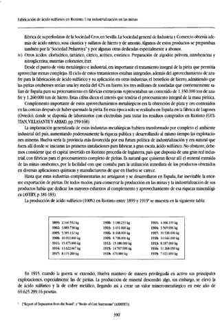 Fabricación de ácido sulfúrico en Riotinto. Una industrialización en las minas
fábrica de superfosfatos de la Sociedad Cros,en Sevilla.La Sociedad general de Industria y Comercio obtenía ade-
más de ácido nítrico, sosa cáustica y sulfates de hierro y de amonio.Algunos de estos productos se preparaban
también por la "Sociedad Peñarroya"y por algunas otras dedicadas especialmente a abonos.
iv) Otros ácidos: clorhídrico, tartárico, cítrico, acético, esteárico. Preparación de algodón pólvora, nitrobencina y
nitroglicerina; materias colorantes; éter.
Desde el punto de vista metalúrgico e industrial, era importante el tratamiento integral de la pirita que permitía
aprovechar menas complejas. El ciclo de estos tratamientos estaban integrados, además del aprovechamiento de azu-
fre para la fabricación de ácido sulfúrico y su aplicación en otras industrias, el beneficio de hierro, admitiendo que
las piritas onubenses tenían una ley media del 42% en hierro, los tres millones de toneladas que corrientemente sa-
lían de España para su procesamiento en fábricas extranjeras representaban un contenido de 1.350.000 ton de azu-
fre y 1.260.000 ton de hierro. Estas cifras dicen el interés que tendría el procesamiento integral de la masa pirítica.
Complemento importante de estos aprovechamientos metalúrgicos era la obtención de plata y oro contenidos
en las cenizas después de haber quemado la pirita. En esta época sólo se realizaba en España en la fábrica de Lugones
(Oviedo), donde se disponía de laboratorios con electrólisis para tratar los residuos comprados en Riotinto (GUI-
TIAN.VILLASANTEYABBAD, pp.159-168).
La implantación generalizada de estas industrias metalúrgicas hubiera transformado por completo el ambiente
industrial del país, aumentando poderosamente la riqueza pública y desarrollando al mismo tiempo las explotacio-
nes mineras. Huelva sería la provincia más favorecida por esa futura política de industrialización y era natural que
fuera allí donde se iniciaran las primeras instalaciones para fabricar, a gran escala, ácido sulfúrico. No obstante, debe-
mos considerar que el capital invertido en Riotinto procedía de Inglaterra, país que disponía de una gran red indus-
trial, con fábricas para el procesamiento completo de piritas. Es natural que quisieran llevar allí el mineral extraído
de las minas onubenses, por la facilidad con que contaba para la utilización inmediata de los productos obtenidos
en diversas aplicaciones químicas y manufactureras de que en Huelva se carece.
Hasta que estas industrias complementarias no arraigaron y se desarrollaron en España, fue inevitable la enor-
me exportación de piritas. De todos modos, para conservar la producción en las minas y la industrialización de sus
productos había que dedicar los mayores esfuerzos al complemento y aprovechamiento de esa riqueza mineralógi-
ca (AVERY, p.181-183).
La producción de ácido sulfúrico (100%) en Riotinto entre 1899 y 1919' se muestra en la siguiente tabla:
1899: 2.346.552 kg
1902: 3.889.738 kg
1905: 5.385.132 kg
1908: 10.092.000 kg
1911: 15.875.000 kg
1914: 13.622.047 kg
1917: 8.119.200 kg
1900: 3180.233 kg
1903: 3.431.000 kg
1906: 8.468.000 kg
1909: 8.798.000 kg
1912: 15.188.000 kg
1915: 14.767.000 kg
1918: 670.000 kg
1901: 4.066.109 kg
1904: 3.565.096 kg
1907: 10.538.000 kg
1910: 14.644.000 kg
1913: 8.187.000 kg
1916: 11.268.050 kg
1919: 7.021.000 kg
En 1915, cuando la guerra se extendió, Huelva mantuvo de manera privilegiada en activo sus principales
explotaciones, especialmente las de piritas. La producción de mineral descendió algo, sin embargo, se elevó la
de ácido sulfúrico y la de cobre metálico, llegando así a crear un valor minero-metalúrgico en este año de
69.625.299,16 pesetas.
J
["Report of Deputation from the Board", y "Books of Cost Statements" (AHMFRT)].
390
 