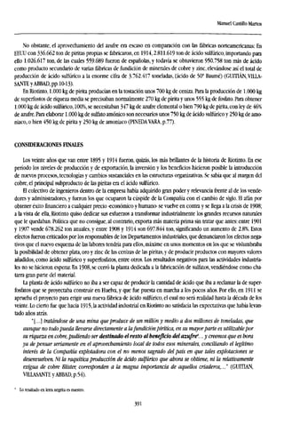 Manuel Castillo Martos
No obstante, el aprovechamiento del azufre era escaso en comparación con las fábricas norteamericanas: En
EEUU con 336.662 ton de piritas propias se fabricaron, en 1914,2.811.619 ton de ácido sulfúrico, importando para
ello 1.026.617 ton, de las cuales 559.689 fueron de españolas, y todavía se obtuvieron 950.758 ton más de ácido
como producto secundario de varias fábricas de fundición de minerales de cobre y zinc, elevándose así el total de
producción de ácido sulfúrico a la enorme cifra de 3762.417 toneladas, (ácido de 50° Baumé) (GUITIÁN.VILLA-
SANTEyABBAD, pp. 10-13).
En Riotinto, 1.000 kg de pirita producían en la tostación unos 700 kg de ceniza. Para la producción de 1.000 kg
de superfostos deriquezamedia se precisaban normalmente 270 kg de pirita y unos 555 kg de fosfato. Para obtener
1.000 kg de ácido sulfúrico, 100%, se necesitaban 347 kg de azufre elemental o bien 790 kg de pirita, con ley de 46%
de azufre. Para elaborar 1.000 kg de sulfato amónico son necesarios unos 750 kg de ácido sulfúrico y 250 kg de amo-
niaco, o bien 450 kg de pirita y 250 kg de amoniaco (PINEDA VARA, p.77).
CONSIDERACIONES FINALES
Los veinte años que van entre 1895 y 1914 fueron, quizás, los más brillantes de la historia de Riotinto. En ese
período los niveles de producción y de exportación, la inversión y los beneficios hicieron posible la introducción
de nuevos procesos, tecnologías y cambios sustanciales en las estructuras organizativas. Se sabía que al margen del
cobre, el principal subproducto de las piritas era el ácido sulfúrico.
El colectivo de ingenieros dentro de la empresa había adquirido gran poder y relevancia frente al de los vende-
dores y administradores, y fueron los que ocuparon la cúspide de la Compañía con el cambio de siglo. El afán por
obtener éxitofinancieroa cualquier precio -económico y humano- se vuelve en contra y se llega a la crisis de 1908;
a la vista de ella, Riotinto quiso dedicar sus esfuerzos a transformar industrialmente los grandes recursos naturales
que le quedaban. Política que no consigue, al contrario, exporta más materia prima sin tratar que antes: entre 1901
y 1907 vende 678.262 ton anuales, y entre 1908 y 1914 son 697.844 ton, significando un aumento de 2.8%. Estos
efectos fueron criticados por los responsables de los Departamentos industriales, que denunciaron los efectos nega-
tivos que el nuevo esquema de las labores tendría para ellos, máxime en unos momentos en los que se vislumbraba
la posibilidad de obtener plata, oro y zinc de las cenizas de las piritas, y de producir productos con mayores valores
añadidos, como ácido sulfúrico y superfosfatos, entre otros. Los resultados negativos para las actividades industria-
les no se hicieron esperar. En 1908, se cerró la planta dedicada a la fabricación de sulfates, vendiéndose como cha-
tarra gran parte del material.
La planta de ácido sulfúrico no iba a ser capaz de producir la cantidad de ácido que iba a reclamar la de super-
fosfatos que se proyectaba construir en Huelva, y que fue puesta en marcha a los pocos años. Por ello, en 1911 se
aprueba el proyecto para erigir una nueva fábrica de ácido sulfúrico, el cual no será realidad hasta la década de los
veinte. Lo cierto fue que hacia 1915, la actividad industrial en Riotinto no satisfacía las expectativas que había levan-
tado años atrás.
"[...] tratándose de una mina que produce de un millón y medio a dos millones de toneladas, que
aunque no todo pueda llevarse directamente a lafundición pirítica, en su mayorparte es utilizable por
su riqueza en cobre, pudiendo ser destinado el resto al beneficio del azufre4
... y creemos que es bora
ya de pensar seriamente en el aprovechamiento local de todos esos minerales, conciliando el legítimo
interés de la Compañía explotadora con el no menos sagrado del país en que tales explotaciones se
desenvuelven. Ni la raquítica producción de ácido sulfúrico que ahora se obtiene, ni la relativamente
exigua de cobre Blister, corresponden a la magna importancia de aquellos criaderos,..." (GUITIAN,
V1LLASANTE yABBAD, p.54).
' Lo resaltado en letra negrita es nuestro.
391
 