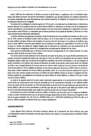 Fabricación de ácido sulfúrico en Riotinto. Una industrialización en las minas
Desde 1908 hay dos tendencias en Riotinto: acentuar el perfil minero e implicarse más en actividades indus-
triales. Esta última era mejor vista por las autoridades y trabajadores que querían impulsar un complejo industrial en
el suroeste peninsular. Las serias discrepancias entre ambas tendencias se reflejaron en la prensa de la época y en
los informes internos de la Compañía.
El estallido de la conflagración mundial, agosto de 1914, ayudó a convulsionar la actividad minera e industrial ya
bastante alterada. Si los primeros años de la guerra fueron difíciles y turbulentos en Riotinto, los de la postguerra lo
fueron especialmente, repercutiendo de manera negativa en la paz social entre trabajadores y empresarios.A la situa-
ción creada se unió el hecho, ya comentado, que la masiva presencia de las piritas de Riotinto (y Tharsis) en el mer-
cado norteamericano disminuyó radicalmente.
Un hecho relevante que queremos comentar, a modo de introducción a los estudios que haremos, se dio en octu-
bre de 1925, cuando sir Auckland Geddes visitó las minas y al ver el mal estado en el que se encontraba la fábrica
de ácido sulfúrico propuso rehacer toda la planta con nuevas torres de Gay Lussac y con cámaras de Gaillard,y pro-
ducir el ácido sulfúrico necesario para satisfacer las necesidades de la fábrica de superfosfatos de Huelva. En 1928
se puso en marcha una planta de oxígeno líquido para la obtención de explosivos, con una producción de 50
litros/hora, con el consiguiente ahorro de la nitroglicerina necesaria para la voladura de las cortas.
Otros proyectos industriales que se llevaron a cabo fueron la recuperación de oro y plata existente en el gos-
sam que cubría la pirita, así como el zinc y plomo.
Uno de los proyectos más ambicioso fue la obtención de azufre de la pirita, con el que Riotinto pretendía incor-
porarse al mercado mundial del azufre puro. Este plan se inició en 1926 con la instalación de una cámara Cottrell
destinada a paliar el daño que los humos de la fundición causaban a las tierras circundantes, y a la vez recuperar el
azufre contenido en los mismos. Este sistema de liberación de azufre de las piritas, como hemos dicho, era utilizado
en Orkla, y tras conseguir Riotinto la licencia para su uso obtuvo azufre comercial con esos hornos en la década de
1930. En diciembre de 1931 se hablaba en Riotinto de una ulterior aplicación ddproceso ORKLA.E&o no era nuevo.
Años atrás se había empleado los hornos ORKLA para fundir cobre5
. Se ve en esta actitud un anticipo de lo que se
haría en los años sesenta, acoplar esos hornos a la fábrica de ácido sulfúrico. Época en la que se consiguió una efec-
tividad completa de esta adaptación al construir una nueva fábrica de ácido sulfúrico y utilizar el S02 que se obte-
nía de los hornos ORKLA.
La crisis de la segunda mitad de los años veinte repercutió negativamente en la producción de ácidos, la fabri-
cación sufrió un estancamiento anta la falta de demanda por la de superfosfatos. Asimismo, se vio influida la fabri-
cación de azufre que fue decayendo, en 1933 sólo funcionaba un horno de los seis que había para quemar pirita, un
horno ORKLA y dos de los seis convertidores.A ello hay que unir que el alto precio a que había que vender el azu-
fre en los mercados internacionales, para suplir los costes de producción, no lo hacía competitivo.
En la fusión de la pirita de Riotinto en hornos ORKLA el arsénico que lleva hace que se consiga un rendimien-
to bajo en azufre elemental, menor que en las piritas noruegas desprovistas de dicho elemento, por impedir la catá-
lisis de los gases residuales: S02, SH2, SCO, etc. (PINEDAVARA, p.91 y UNTHANK SALKIEID, pp.79-82) Por ello, en el
proceso ORKLA instalado en Riotinto hubo que acoplar catalizadores6
.
AGRADECIMIENTOS
A José Manuel Pérez, Director del Archivo Histórico Minero de la Fundación Río Tinto (Huelva), que puso
a mi disposición cuantos documentos necesité para elaborar este artículo y me proporcionó un ambiente idóneo
para trabajar.
' Legajo 1649, (AHMFRT).
' Legajo, 1801, expediente n" 122.399, (AHMFRT).
392
 
