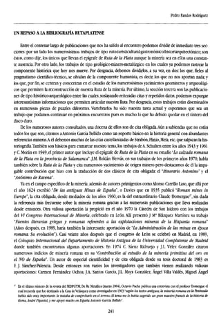 Pedro Fandos Rodríguez
UN REPASO A LA BIBLIOGRAFÍA RUTAPLATENSE
Entre el centenar largo de publicaciones que nos ha salido al encuentro podemos dividir de inmediato tres sec-
ciones: por un lado los numerosísimos trabajos de tipo ruto-turisticultural-gastronómico-historiarquitectónico; son
éstos, como dije, los únicos que llevan el epígrafe de Ruta de la Plata aunque la minería sea en ellos una constan-
te ausencia. Por otro lado, los trabajos de tipo geológico-minero-metalúrgico en los cuales ya podemos rastrear la
componente histórica que hoy nos mueve. Por desgracia, debemos dividirlos, a su vez, en dos: los que, fieles al
pragmatismo científico-técnico, se olvidan de la componente humanista, es decir, los que no nos aportan nada; y
los que, porfin,se centran y concentran en el estudio de los numerosísimos yacimientos geomineros y arqueológi-
cos que permiten la reconstrucción de nuestra Ruta de la minería. Por último, la sección tercera son las publicacio-
nes de tipo histórico-arqueológico entre las cuales, soslayando reiteradas citas y repetidos datos, podemos expurgar
interesantísimas informaciones que permiten articular nuestra Ruta. Por desgracia, estos trabajos están diseminados
en numerosas piezas de puzzles diferentes. Vertebrarlos ha sido nuestra tarea actual y esperamos que sea un
trabajo que podamos continuar en próximos encuentros pues es mucho lo que ha debido quedar en el tintero del
disco duro.
De los numerosos autores consultados, una docena de ellos son de cita obligada.Aún a sabiendas que no están
todos los que son, citemos aAntonio García Bellido como un soporte básico en la historia general con abundantes
referencias mineras.A él debemos muchas de las citas castellanizadas de Strabón, Plinio,Mela, etc. que salpican la his-
toriografía.También son básicos para enmarcar nuestro tema, los trabajos de A. Schulten entre los años 1943 y 1961
y C. Moran en 1949, el primer autor que incluye el epígrafe de Ruta de la Plata en su estudio "La calzada romana
de la Plata en la provincia de Salamanca'. J.M. Roldan Hervás, en sus trabajos de los primeros años 1970, habla
también sobre la Ruta de la Plata y cita numerosos yacimientos de origen minero pero destacamos de él la impa-
gable contribución que hizo con la traducción de dos clásicos de cita obligada: el "Itinerario Antonino" y el
"Anónimo de Ravena".
Ya en el campo específico de la minería, además de autores primigenios comoAlonso Carrillo Laso, que allá por
el año 1624 escribió "De las antiguas Minas de España", o Davies que en 1935 publicó "Roman mines in
Europe", la cita obligada, desde mediados de los años I960, es la del extraordinario Claude Domergue27
, sin duda
la referencia más frecuente sobre la minería romana gracias a las numerosas publicaciones que lleva realizadas
desde entonces. Otra valiosa aportación la propició en el año 1970 la Cátedra de San Isidoro con los trabajos
del VI Congreso Internacional de Minería, celebrado en León. Allí presentó J Ma
Blázquez Martínez su trabajo
"Fuentes literarias griegas y romanas referentes a las explotaciones mineras de la Hispania romana"
(Años después, en 1989, haría también la interesante aportacióti de "La Administración de las minas en época
romana. Su evolución"). Casi veinte años después que el congreso de León se celebró en Madrid, en 1989,
el Coloquio Internacional del Departamento de Historia Antigua de la Universidad Complutense de Madrid
donde también encontramos algunas aportaciones. En 1974 C. Sáenz Ridruejo y J.L. Vélez González citaron
numerosos indicios de minería romana en su "Contribución al estudio de la minería primitiva del oro en
el NO de España". Un autor de especial cientificidad y de cita obligada desde su tesis doctoral de 1983 es
F. J. Sánchez-Palencia. Desde entonces son varios los investigadores que también vienen realizando valiosas
aportaciones: Carmen Fernández Ochoa, J.A. Santos García, J.L. Maya González, Ángel Villa Valdés, Miguel Ángel
r
En el último número de la revista del SEDPGYM, De Re Metallica (marzo 2004), Octavio Puche publica una entrevista con el profesor Domergue el
cual recuerda que fue destinado a la Casa deVelasquez como investigador en 96i:'según los textos antiguos, la minería romana en la Península
había sido muy importante. Se trataba de comprobarlo en el terreno. El tema me lo había sugerido un gran maestrofrancés de la historia ie
Roma, André Piganiol, y me apoyó mucho en España Antonio García Bellido".
241
 