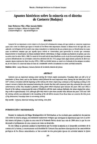 Minería y Metalurgia históricas en el Sudoeste Europeo
Apuntes históricos sobre la minería en el distrito
de Castuera (Badajoz)
Ester Boixereu Vila y Pilar Asensio Rubio
Instituto Geológico y Minero de España. IGME.
e.boixereu@igme.es • mp.asensio@igme.es
RESUMEN
Castuera fue un importante centro minero en la época de la dominación romana, del que todavía se conservan numerosos
restos, tales como los rafados que siguen el trazado de losfilonesmás importantes. Durante el último tercio del siglo XLX, coin-
cidiendo con la llegada del ferrocarril, estas minas reanudaron su explotación. En una primera época se beneficiaban las nume-
rosas escombreras romanas que por aquella época todavía se conservaban, para aprovechar la cerusita que contenían.
Posteriormente se beneficiaron los filones mediante labores subterráneas. Se llegó a instalar una fundición de plomo, que estu-
vo activa entre los años 1864 y 1886. Un ramal de ferrocarril unía la mina Miraflores con la vía de ferrocarril principal. Las minas
cerraron definitivamente sus actividades extractivas alrededor del año 1910, aunque hubo algún intento posterior de abrir nue-
vamente alguna explotación. Entre los años 1950 y 1980 la actividad minera se centró en el relavado de las antiguas escombre-
ras, de esta época se conservan balsas de finos de considerable tamaño.Actualmente no existe actividad extractiva.
Palabras clave: campofiloniano,Castuera, historia de la minería, minería del plomo.
ABSTRACT
Castuera was an important mining center during the roman empire domination. Nowadays there are still a lot of
remainders of those times, such as the buttress whichfollowed the most important veins. During the last thirdpart of the
XIX"' century, coincident with the beginings of the railway, the mine's improving continued, at the begining working in the
roman's mounts of debris that remained extracting the cerusite that they still contained. Later they extracted the veins with
subterraneous works. They installed a plumber casting plant which remained open between the years 1864 and 1866.A
branch of the railway comunicated the mine of Miraflores with the main railway. Definitely, the mines stopped the extrac-
ting works in approximately 1910, although after they tried to open them another time. Between theyears 1950 and 1980
the mining activity was dedicated to the rewashing of the old debris mounts. From those times we conserve the thin pools
of big dimensions. Nowadays there is not mining activity.
Key words: Castuera, historical mining, lead mining, veinsfield.
INTRODUCCIÓN Y METODOLOGÍA
Durante la realización del Mapa Metalogenético de Extremadura, se ha recabado gran cantidad de documenta-
ción sobre la minería antigua, encontrándose numerosos vestigios que atestiguan la importancia que tuvo la activi-
dad minera del plomo y la plata en esta zona de la Península Ibérica desde hace más de 2000 años, lo que ha con-
dicionado el poblamiento de esta comarca así como su desarrollo.
En este trabajo se pretende analizar la importancia que ha tenido la minería en el desarrollo económico de la
comarca de La Serena, y concretamente en la localidad de Castuera.Tras una breve descripción de las características
geológicas de los filones mineralizados, se han acotado las dos principales épocas de actividad minera: la época
395
 