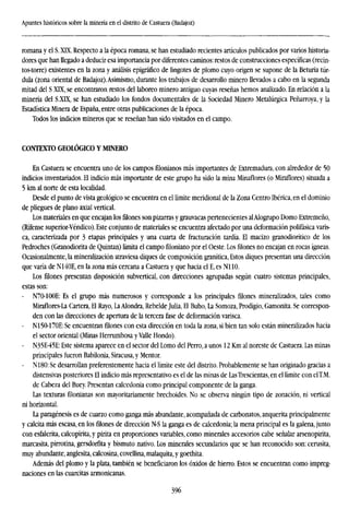 Apuntes históricos sobre la minería en el distrito de Castuera (Badajoz)
romana y el S. XTX. Respecto a la época romana, se han estudiado recientes artículos publicados por varios historia-
dores que han llegado a deducir esa importancia por diferentes caminos: restos de construcciones específicas (recin-
tos-torre) existentes en la zona y análisis epigráfico de lingotes de plomo cuyo origen se supone de la Betuna túr-
dula (zona oriental de Badajoz).Asimismo, durante los trabajos de desarrollo minero llevados a cabo en la segunda
mitad del S XTX, se encontraron restos del laboreo minero antiguo cuyas reseñas hemos analizado. En relación a la
minería del S.XTX, se han estudiado los fondos documentales de la Sociedad Minero Metalúrgica Peñarroya, y la
Estadística Minera de España, entre otras publicaciones de la época.
Todos los indicios mineros que se reseñan han sido visitados en el campo.
CONTEXTO GEOLÓGICO Y MINERO
En Castuera se encuentra uno de los campos filonianos más importantes de Extremadura, con alrededor de 50
indicios inventariados. El indicio más importante de este grupo ha sido la mina Minaflores (o Miraflores) situada a
5 km al norte de esta localidad.
Desde el punto de vista geológico se encuentra en el límite meridional de la Zona Centro Ibérica, en el dominio
de pliegues de plano axial vertical.
Los materiales en que encajan los filones son pizarras y grauvacas pertenecientes alAlogrupo Domo Extremeño,
(Rífense superior-Vendico). Este conjunto de materiales se encuentra afectado por una deformación polifásica varis-
ca, caracterizada por 3 etapas principales y una cuarta de fracturación tardía. El macizo granodiorítico de los
Pedroches (Granodiorita de Quintan) limita el campo filoniano por el Oeste. Los filones no encajan en rocas ígneas.
Ocasionalmente, la mineralization atraviesa diques de composición granítica, Estos diques presentan una dirección
que varía de N140E, en la zona más cercana a Castuera y que hacia el E, es NI 10.
Los filones presentan disposición subvertical, con direcciones agrupadas según cuatro sistemas principales,
estas son:
- N70-100E: Es el grupo más numerosos y corresponde a los principales filones mineralizados, tales como
Miraflores-La Cartera, El Rayo, La Alondra, Rebelde Julia, El Buho, La Somoza, Prodigio, Gamonita. Se correspon-
den con las direcciones de apertura de la tercera fase de deformación varisca.
- N150-170E: Se encuentran filones con esta dirección en toda la zona, si bien tan solo están mineralizados hacia
el sector oriental (Minas Herrumbosa yValle Hondo).
- N35E-45E: Este sistema aparece en el sector del Lomo del Perro, a unos 12 Km al noreste de Castuera. Las minas
principales fueron Babilonia, Siracusa, y Mentor.
- N180: Se desarrollan preferentemente hacia el límite este del distrito. Probablemente se han originado gracias a
distensivas posteriores El indicio más representativo es el de las minas de LasTrescientas, en el límite con elT.M.
de Cabeza del Buey. Presentan calcedonia como principal componente de la ganga.
Las texturas filonianas son mayoritariamente brechoides. No se observa ningún tipo de zonación, ni vertical
ni horizontal.
La pangenesis es de cuarzo como ganga más abundante, acompañada de carbonates, anquerita principalmente
y calcita más escasa, en los filones de dirección N-S la ganga es de calcedonia; la mena principal es la galena, junto
con esfalerita, calcopirita, y pirita en proporciones variables, como minerales accesorios cabe señalar arsenopirita,
marcasita, pirrotina, gersdorfita y bismuto nativo. Los minerales secundarios que se han reconocido son: cerusita,
muy abundante, anglesita, calcosina, covellina, malaquita, y goethita.
Además del plomo y la plata, también se beneficiaron los óxidos de hierro. Estos se encuentran como impreg-
naciones en las cuarcitas armonicanas.
396
 