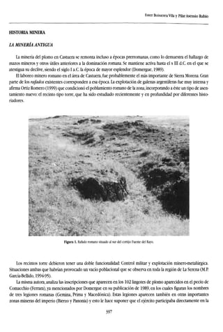 Ester Boixereu Vila y Pilar Asensio Rubio
HISTORIA MTNERA
LA MINERÍA ANTIGUA
La minería del plomo en Castuera se remonta incluso a épocas prerromanas, como lo demuestra el hallazgo de
mazos mineros y otros útiles anteriores a la dominación romana. Se mantiene activa hasta el s III d.C. en el que se
atestigua su declive, siendo el siglo I a.C. la época de mayor esplendor (Domergue, 1989).
El laboreo minero romano en el área de Castuera, fue probablemente el más importante de Sierra Morena. Gran
parte de los rajados existentes corresponden a esa época. La explotación de galenas argentíferas fue muy intensa y
afirma Ortiz Romero (1999) que condicionó el poblamiento romano de la zona, incorporando a éste un tipo de asen-
tamiento nuevo: el recinto tipo torre, que ha sido estudiado recientemente y en profundidad por diferentes histo-
riadores.
Figura 1. Rafado romano situado al sur del cortijo Fuente del Rayo.
Los recintos torre debieron tener una doble funcionalidad: Control militar y explotación minero-metalúrgica.
Situaciones ambas que habrían provocado un vacío poblacional que se observa en toda la región de La Serena (M.P.
García-Bellido, 1994-95).
La misma autora, analiza las inscripciones que aparecen en los 102 lingotes de plomo aparecidos en el pecio de
Comacchio (Ferrara), ya mencionados por Domergue en su publicación de 1989, en los cuales figuran los nombres
de tres legiones romanas (Gemina, Prima y Macedónica). Estas legiones aparecen también en otras importantes
zonas mineras del imperio (Bierzo y Panonia) y esto le hace suponer que el ejército participaba directamente en la
397
 