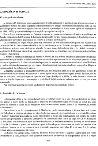 Ester Boixereu Vila y PilarAsensio Rubio
LA MINERÍA EN EL SIGLO XIX
El resurgimiento minero
Al iniciarse el S XLX Europa sufre un gran proceso de industrialización, lo que implicó un gran incremento en la
demanda de metales base. Pero en España no fue hasta mediados de siglo cuando la minería metálica sufrió un con-
siderable progreso. Entre otros aspectos, esto fue debido a la promulgación de una nueva legislación minera (leyes
de 1849 y 1859), que permitió la llegada de capitales y empresas extranjeras.
Dentro de este contexto general, en Castuera se reanuda la explotación de las minas de galena argentífera ya tra-
bajadas en la antigüedad. El resurgir de la minería fue motivado por dos causas principales: el descubrimiento de la
abundancia de carbonates de plomo en los terreros y la llegada del ferrocarril.
Las escombreras, de origen romano, eran muy abundantes en todo el término municipal en una riqueza de un
20 a un 30% en Pb. Desconocemos la cubicación de las mismas, pero esta debió ser muy grande, como lo demues-
tra la intensa actividad a que dio lugar su relavado. De todas formas, la Estadística Minera de 1863 da cuenta de la
explotación defilonesde galena desde tiempo atrás en esta zona. Las principales concesiones mineras fueron Buho,
Guijarro y Salamandija.
El mineral se beneficiaba entonces en Bélmez (Córdoba). En esta primera época el sistema del lavado era rudi-
mentario hasta que en 1866 se instaló una máquina de mandíbulas para trituración del mineral que permitió el incre-
mento de la producción. El edificio destinado a la preparación mecánica se encontraba situado en la mina Miraflores,
y en él se utilizaban los minerales que se extraían y los abundantes terreros diseminados en su superficie. El agua se
suministraba de los trabajos subterráneos.
La llegada a Castuera de la línea del ferrocarril Ciudad Real-Badajoz en 1866, fue el hito que impulsó el inicio del
desarrollo del distrito minero. Al amparo de la nueva legislación, se registraron un gran número de minas, con las
que se realizaron cuantiosos negocios especulativos (López Rodríguez, A., 1999). De todas formas el número de
minas activas fue importante, como sugiere la profusión de indicios mineros atribuidos a ese período que hemos
encontrado.
Para beneficiar las menas se instaló una fundición de plomo denominada La Serena.
La fundición de La Serena
La Compañía Laffitte y Cia., propiedad del barón d'Eichthal, instaló en el año 1864 una fundición de plomo
que gracias al nuevo medio de transporte se abastecía de combustible barato procedente de Espiel. Esta com-
pañía era también la dueña de las principales minas de este distrito minero, como la de Miraflores. La Alondra
o La Gamonita.
Estaba situada al sur del complejo minero de Miraflores, y estaba comunicada con la línea de ferrocarril por una
vía. En la planta se trataban, además de los minerales locales, menas de otras localidades de la provincia. Disponía de
7 hornos y para evitar las pérdidas de plomo en los humos se montó una cámara general con cámaras de conden-
sación que aprovechaba la pendiente del terreno. Sus dimensiones eran 118 m de largo por 1,5 m2
de sección.
Alfinalexistía una chimenea de 32 m de altura (la diferencia de nivel entre el extremo de ésta y los hornos era de
42 m). En la unión de la galería con la chimenea, para facilitar el aprovechamiento de los productos plomizos arras-
trados mecánicamente en los humos, se había construido una cámara especial de 10 m de largo, 5 m de ancho y
6 m de altura, con diafragmas interiores.
Los hornos eran del tipo cuba, con forma de tronco de cono invertido. La cúpula y tragante eranfijose inde-
pendientes de la cuba, asentados sobre columnas de fundición de hierro de 0,9 m la primera y de 0,6 m la segun-
399
 