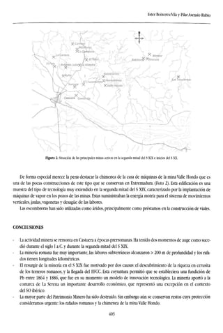 Ester Boixereu Vila y PilarAsensio Rubio
Figura 2. Situación de las principales minas activas en la segunda mitad del S XIX e inicios del S XX.
De forma especial merece la pena destacar la chimenea de la casa de máquinas de la mina Valle Hondo que es
una de las pocas construcciones de este tipo que se conservan en Extremadura. (Foto 2). Esta edificación es una
muestra del tipo de tecnología muy extendido en la segunda mitad del S XIX, caracterizado por la implantación de
máquinas de vapor en los pozos de las minas. Estas suministraban la energía motriz para el sistema de movimientos
verticales, jaulas, vagonetas y desagüe de las labores.
Las escombreras han sido utilizadas como áridos, principalmente como préstamos en la construcción de viales.
CONCLUSIONES
La actividad minera se remonta en Castuera a épocas prerromanas. Ha tenido dos momentos de auge como suce-
dió durante el siglo I a.C. y durante la segunda mitad del S XIX.
- La minería romana fue muy importante, las labores subterráneas alcanzaron > 200 m de profundidad y los rafa-
dos tienen longitudes kilométricas.
El resurgir de la minería en el S XLX fue motivado por dos causas: el descubrimiento de la riqueza en cerusita
de los terreros romanos, y la llegada del FFCC. Esta coyuntura permitió que se estableciera una fundición de
Pb entre 1864 y 1886, que fue en su momento un modelo de innovación tecnológica. La minería aportó a la
comarca de La Serena un importante desarrollo económico, que representó una excepción en el contexto
del SO ibérico.
- La mayor parte del Patrimonio Minero ha sido destruido. Sin embargo aún se conservan restos cuya protección
consideramos urgente: los rafados romanos y la chimenea de la mina Valle Hondo.
403
 