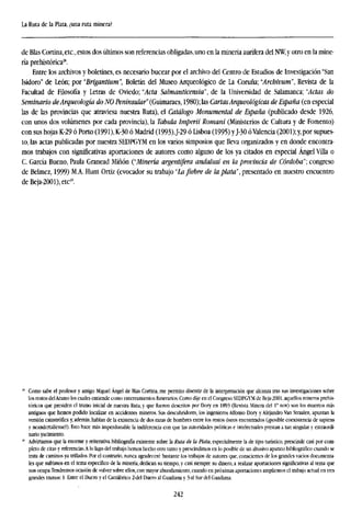 La Ruta de la Plata, ¿una ruta minera?
de Blas Cortina,etc., estos dos últimos son referencias obligadas, uno en la minería aurífera del NW,y otro en la mine-
ría prehistórica28
.
Entre los archivos y boletines, es necesario bucear por el archivo del Centro de Estudios de Investigación "San
Isidoro" de León; por "Brigantium", Boletín del Museo Arqueológico de La Coruña; "Archivum", Revista de la
Facultad de Filosofía y Letras de Oviedo; "Acta Salmanticensia", de la Universidad de Salamanca; ''Actas do
Seminario deArqueología do NO Peninsular" (Guimaraes, 1980); las CartasArqueológicas de España (en especial
las de las provincias que atraviesa nuestra Ruta), el Catálogo Monumental de España (publicado desde 1926,
con unos dos volúmenes por cada provincia), la Tabula Imperii Romani (Ministerios de Cultura y de Fomento)
con sus hojas K-29 ó Porto (1991), K-30 ó Madrid (1993),J-29 ó Lisboa (1995) yJ-30 óValencia (2001);y,por supues-
to, las actas publicadas por nuestra SEDPGYM en los varios simposios que lleva organizados y en donde encontra-
mos trabajos con significativas aportaciones de autores como alguno de los ya citados en especial Ángel Villa o
C. García Bueno, Paula Granead Miñón ("Minería argentífera andalusí en la provincia de Córdoba"; congreso
de Belmez, 1999) M.A. Hunt Ortiz (evocador su trabajo "La fiebre de la plata", presentado en nuestro encuentro
deBeja-2001),etc2
'.
Como sabe el profesor y amigo Miguel Ángel de Blas Cortina, me permito disentir de la interpretación que alcanza tras sus Investigaciones sobre
los restos delAramo los cuales entiende como enterramientos funerarios. Como dije en el Congreso SEDPGYM de Beja-2001, aquellos mineros prehis-
tóricos que presiden el tramo inicial de nuestra Ruta, y que frieron descritos por Dory en 1893 (Revista Minera del 1° nov) son los muertos más
antiguos que hemos podido localizar en accidentes mineros. Sus descubridores, los ingenieros Alfonso Dory y Alejandro Van Straalen, apuntan la
versión catastrófica y, ademas, hablan de la existencia de dos razas de hombres entre los restos óseos encontrados (¡posible coexistencia de sapiens
y neandertaliense?). Esto hace más imperdonable la indiferencia con que las autoridades políticas e intelectuales prestan a tan singular y extraordi-
nario yacimiento.
Advirtamos que la enorme y reiterativa bibliografía existente sobre la Ruta de la Plata, especialmente la de tipo turístico, prescinde casi por com-
pleto de citas y referencias.A lo lago del trabajo hemos hecho otro tanto y prescindimos en lo posible de un abusivo aparato bibliográfico cuando se
trata de caminos ya trillados. Por el contrario, nunca agradeceré bastante los trabajos de autores que, conscientes de los grandes vacíos documenta-
les que sufrimos en el tema específico de la minería, dedican su tiempo, y casi siempre su dinero, a realizar aportaciones significativas al tema que
nos ocupa.Tendremos ocasión de volver sobre ellos, con mayor abundamiento, cuando en próximas aportaciones ampliemos el trabajo actual en tres
grandes tramos: 1- Entre el Duero y el Cantábrico 2-del Duero al Guadiana y 3-al Sur del Guadiana.
242
 