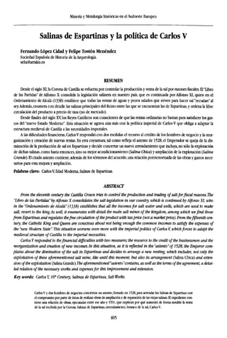 Minería y Metalurgia históricas en el Sudoeste Europeo
Salinas de Espartinas y la política de Carlos V
Fernando López Cidad y Felipe Tostón Menéndez
Sociedad Española de Historia de laArqueología.
seha@arrakis.es
RESUMEN
Desde el siglo XI, la Corona de Castilla se esfuerza por controlar la producción y venta de la sal por razonesfiscales.EPLibro
de las Partidas" de Alfonso X consolida la legislación salinera en nuestro país, que es continuada por Alfonso XI, quien en el
Ordenamiento de Alcalá (1338) establece que todas las rentas de aguas y pozos salados que sirven para hacer sal "recudan" al
rey.Además, enumera con detalle las salinas principales del Reino entre las que se encuentran las de Espartinas, y ordena la libre
circulación del producto a precio de tasa (no de mercado).
Desde finales del siglo Xy los Reyes Católicos son conscientes de que las rentas ordinarias no bastan para satisfacer los gas-
tos del "nuevo Estado Moderno". Esta situación se agrava aún más con la política imperial de Carlos V que obliga a adaptar la
estructura medieval de Castilla a las necesidades imperiales.
A las dificultadesfinancieras,Carlos V respondió con dos medidas: el recurso al crédito de los hombres de negocio y la reor-
ganización y creación de nuevas rentas. En esta coyuntura, tal como refleja el asiento de 1528, el Emperador se queja de la dis-
minución de la producción de sal en Espartinas y decide concertar un nuevo arrendamiento que incluya, no sólo la explotación
de dichas salinas, como hasta entonces, sino su mejor acondicionamiento (Salina Chica) y ampliación de la explotación (Salina
Grande). El citado asiento contiene, además de los términos del acuerdo, una relación pormenorizada de las obras y gastos nece-
sarios para esta mejora y ampliación.
Palabras clave: CarlosV, Edad Moderna, Salinas de Espartinas.
ABSTRACT
From the eleventh century the Castilla Crown tries to control the production and trading of saltfor fiscal reasons. The
"Libro de las Partidas" byAlfonso X consolidates the salt legislation in our country, which is continued byAlfonso XI, who
in the "Ordenamiento deAlcalá" (1338) establishes that all the incomesfor salt water and wells, which are used to make
salt, revert to the king.As well, it enumerates with detail the main salt mines of the kingdom, among which wefind those
from Espartinas and regulates thefree circulation of theproduct with taxprice (not a market price). From thefifteenth cen-
tury, the Catholic King and Queen are conscious about not being enough the common incomes to satisfy the expenses of
the "new Modern State". This situation worsens even more with the imperial politics of Carlos V, whichforces to adapt the
medieval structure of Castilla to the imperial necessities.
Carlos Vresponded to thefinancial difficulties with two measures:the resource to the credit of the businessmen and the
reorganization and creation of new incomes. In this situation, as it is reflected in the "asiento" of 1528, the Emperor com-
plains about the diminution of the salt in Espartinas and decides to arrange a new renting, which includes, not only the
exploitation of these aforementioned salt mine, like until this moment, but also its arrangement (Salina Chica) and exten-
sion of the exploitation (Salina Grande). The aforementioned "asiento"contains, as well as the terms of the agreement, a detai-
led relation of the necessary works and expensesfor this improvement and extension.
Key words: Carlos V, 16" Century, Salinas de Esparinas, Salt Works.
CarlosV y dos hombres de negocios conciertan un asiento,firmadoen 1528, para arrendar las Salinas de Espartinas con
el compromiso por parte de éstos de realizar obras de ampliación y de reparación de las viejas salinas. El expediente con-
tiene una relación de obras, ejecutadas entre ese año y 1531, que explican por qué aumentó de forma notable la renta
de la sal recibida por la Corona. Salinas de Espartinas, arrendamiento, Estanco de la sal, CarlosV.
405
 