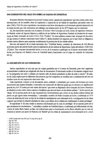 Salinas de Espartinas y la política de CarlosV
DOS EXPEDIENTES DEL SIGLO XVI SOBRE LAS SALINAS DE ESPARTINAS
ElArchivo Histórico Nacional, en la sección"Consejo.Juros",guarda dos expedientes1
que dan cuenta,entre otras
informaciones, de las notables obras de ampliación y reparación de las Salinas de Espartinas, ejecutadas entre los
años 1528 y 1532. De estos expedientes encontramos una breve descripción en el inventario general manuscrito de
la citada sección, que sólo sistematiza, sin embargo, una mínima parte de los 2075 legajos que la componen.
Así, del expediente marcado con el número 25 leemos "Pero González de León, vecino de Sigüenza. Francisco
de Madrid, vecino de Segovia. Reparos y edificios de las Salinas de Espartinas. Traslado defundación de mayo-
razgo de Pedro González de León (1541). 1532. 70folios". En otras palabras, estamos ante un grupo de documen-
tos que motiva el asiento concertado entre Carlos V y dichos hombres de negocios, por el que éstos se obligaron a
invertir ciertos dineros para aumentar notablemente la producción de las citadas salinas.
Del otro, del número 26, el citado inventario dice "Cristóbal Suárez, contador de relaciones de S.M. Merced
deformar parte del asiento hecho para la explotación de las Salinas de Espartinas. Copia del asiento 1528-1532.
25 folios". Este conjunto documental deriva, a su vez, de la renuncia a participar en el asiento mencionado arriba,
hecha por Francisco de Madrid a favor de Cristóbal Suárez, funcionario con el cargo de contador de relaciones
del rey.
LA DESCRIPCIÓN DE LOS EXPEDIENTES
Ambos expedientes no son más que las copias guardadas por el Consejo de Hacienda, pues éste organismo
acostumbraba a redactar por duplicado tal clase de documentos. El interesado recibía el documento original escri-
to "en pergamino de cuero e sellada con nuestro sello de plomo pendiente en filos de seda e colores"2
. El carác-
ter de copia explica que los diferentes documentos, que los componen, se escriban uno a continuación del otro, en
muchos casos sin una separación clara entre ellos.
Cada expediente consiste en un documento único, múltiple y redundante por cuanto está formado por otros
documentos que repiten fórmulas y contenidos con variaciones de diferente grado que no afectan a su significación
general.Así, el n° 25 consta, por este orden, del asiento "que entre su Majestad e Pero Goncalez de Leon e Francisco
de Madrid se tomo sobre ciertos reparos e hedificios que han de hazer en las dichas salinas..."*; de la carta de pri-
vilegio "de la seysma parte de lo que montaren los crecrecimientos que oviere en las dichas salinas demos del
precio en que agora están arrendadas..."4
, extendida a nombre de Pedro González de León y confirmada en 1574
a favor de doña Ana de León, su hija; de la cédula de mandamiento real ordenando la fe o averiguación de las obras
y gastos', que incluye la relación detallada de éstas; y, por último, de la cédula real confirmando el citado privilegio6
..
El expediente n° 26, muy similar al anterior, está formado por la carta de privilegio "de la seysma parte de lo
que montaren los crecimientos..."', extendida a nombre de Cristóbal Suárez y confirmada, por fallecimiento de éste,
a favor de doña María Suárez, su hija, con indicaciones para su localización en los libros oficiales; por la carta de
renuncia al asiento por parte de Francisco de Madrid8
; por la cédula de mandamiento rea ordenando la fe o averi-
' A.H.N. Consejo.Juros. leg. 269, exp. 25 y leg. 264-2, exp 26.
¡
Exp.26,f.29v.
!
Exp. 25, f. Ir. y ss.
' Exp.25,f.l0v.yss.
5
Exp.25,f.l7v.yss.
' Exp. 25, f 35v.yss.
1
Exp. 26, f. Ir. y ss.
8
Exp.26,f.9r.yss.
406
 