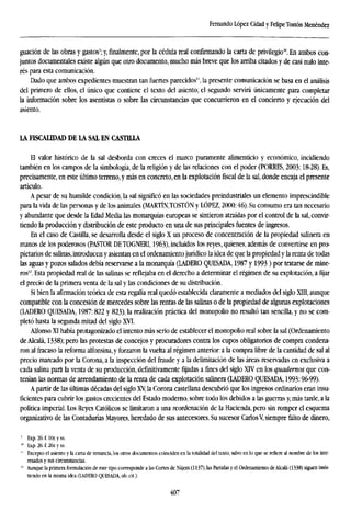 Fernando López Cidad y Felipe Tostón Menéndez
guación de las obras y gastos'; y,finalmente,por la cédula real confirmando la carta de privilegio10
. En ambos con-
juntos documentales existe algún que otro documento, mucho más breve que los arriba citados y de casi nulo inte-
rés para esta comunicación.
Dado que ambos expedientes muestran tan fuertes parecidos", la presente comunicación se basa en el análisis
del primero de ellos, el único que contiene el texto del asiento; el segundo servirá únicamente para completar
la información sobre los asentistas o sobre las circunstancias que concurrieron en el concierto y ejecución del
asiento.
LA FISCALIDAD DE LA SAL EN CASTILLA
El valor histórico de la sal desborda con creces el marco puramente alimenticio y económico, incidiendo
también en los campos de la simbología, de la religión y de las relaciones con el poder (TORRES, 2003:18-28). Es,
precisamente, en este último terreno, y más en concreto, en la explotación fiscal de la sal, donde encaja el presente
artículo.
A pesar de su humilde condición, la sal significó en las sociedades preindustriales un elemento imprescindible
para la vida de las personas y de los animales (MARTÍNJOSTÓN y LÓPEZ, 2000:46). Su consumo era tan necesario
y abundante que desde la Edad Media las monarquías europeas se sintieron atraídas por el control de la sal, convir-
tiendo la producción y distribución de este producto en una de sus principales fuentes de ingresos.
En el caso de Castilla, se desarrolla desde el siglo X un proceso de concentración de la propiedad salinera en
manos de los poderosos (PASTOR DETOGNERI, 1963), incluidos los reyes, quienes, además de convertirse en pro-
pietarios de salinas, introducen y asientan en el ordenamiento jurídico la idea de que la propiedad y la renta de todas
las aguas y pozos salados debía reservarse a la monarquía (LADERO QUESADA, 1987 y 1993) por tratarse de mine-
ros'2
. Esta propiedad real de las salinas se reflejaba en el derecho a determinar el régimen de su explotación, a fijar
el precio de la primera venta de la sal y las condiciones de su distribución.
Si bien la afirmación teórica de esta regalía real quedó establecida claramente a mediados del siglo XTII, aunque
compatible con la concesión de mercedes sobre las rentas de las salinas o de la propiedad de algunas explotaciones
(LADERO QUESADA, 1987:822 y 823), la realización práctica del monopolio no resultó tan sencilla, y no se com-
pletó hasta la segunda mitad del siglo XVI.
Alfonso XI había protagonizado el intento más serio de establecer el monopolio real sobre la sal (Ordenamiento
de Alcalá, 1338); pero las protestas de concejos y procuradores contra los cupos obligatorios de compra condena-
ron al fracaso la reforma alfonsina, y forzaron la vuelta al régimen anterior: a la compra libre de la cantidad de sal al
precio marcado por la Corona, a la inspección del fraude y a la delimitación de las áreas reservadas en exclusiva a
cada salina para la venta de su producción, definitivamente fijadas a fines del siglo XTV en los quadernos que con-
tenían las normas de arrendamiento de la renta de cada explotación salinera (LADERO QUESADA, 1993:96-99).
A partir de las últimas décadas del siglo XV, la Corona castellana descubrió que los ingresos ordinarios eran insu-
ficientes para cubrir los gastos crecientes del Estado moderno, sobre todo los debidos a las guerras y, más tarde, a la
política imperial. Los Reyes Católicos se limitaron a una reordenación de la Hacienda, pero sin romper el esquema
organizativo de las Contadurías Mayores, heredado de sus antecesores. Su sucesor CarlosV, siempre falto de dinero,
' Exp.26.f.l0r.yss.
'" lixp. 26. f. 26r. y ss.
" Excepto el asiento y la carta de renuncia, los otros documentos coinciden en la totalidad del texto, salvo en lo que se refiere al nombre de los inte-
resados y sus circunstancias.
" Aunque la primera formulación de este tipo corresponde a las Cortes de Nájera (1137), las Partidas y el Ordenamiento de Alcalá (1338) siguen insis-
tiendo en la misma idea (LADERO QUESADA,ob.cit).
407
 