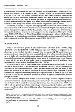 Salinas de Espartinas y ia política de CarlosV
comprendió desde el primer momento la urgencia de diseñar una nueva política hacendística que adaptase la estruc-
tura medieval castellana a las necesidades de la política imperial, y terminase con la desorganización existente
(CARANDE, 1977,1.1: 296 y ss.). En efecto, los gastos ocasionados por la coronación imperial, la revuelta de las
Comunidades y la guerra contra Francia colocaron a la Hacienda real al borde de la crisis. El Emperador decidió
entonces la creación (1523) del Consejo de Hacienda, que asumiría las competencias de las antiguas Contadurías,
buscando una mayor eficiencia en la gestión de los dineros públicos; además, se interesó por aumentar el rendi-
miento de las rentas reales y acudió al crédito privado utilizando con profusión la figura del asiento13
.
Estas reformas, sin embargo, no corrigieron el déficit presupuestario que provocó la política de Carlos I, quien
dejó a su sucesor una deuda cinco veces mayor de la que él había heredado. Felipe II se vio obligado, por tanto, a
decretar dos suspensiones de pagos en 1557 y 1560, y, ante la pérdida del crédito público que llevaban aparejado
tales maniobrasfinancieras,a arbitrar nuevas fuentes de ingresos,entre ellas la organización del monopolio sobre las
salinas (TOBOSO, 1987:113 y ss.). En 1564, el Monarca daba la orden de incorporar a la Corona todas las salinas de
Castilla, excepto las de Andalucía, comprometiéndose a indemnizar a los propietarios despojados. Dos años mas
tarde, el estanco de la sal quedaba definitivamente organizado (UIXOA, 1986:385-389).
EL ASIENTO DE 1528
Aunque se conocen las líneas generales de la historia de las Salinas de Espartinas (LÓPEZ Y ARROYO, 1983 y
1994; PUCHE y otros; MARTÍN,TOSTÓN y LÓPEZ, 2002) gracias a que desde 1182, fecha de una permuta de pro-
piedades que las menciona, hasta el abandono de su explotación ya avanzado el siglo XX, su nombre aparece en
numerosos y diferentes documentos14
, una mayor atención a los fondos de los archivos nacionales permitiría ahon-
dar en los detalles de la evolución histórica de estas salinas, confirmando o ampliando lo conocido hasta ahora. En
este sentido, los expedientes aquí analizados explican por qué la renta de Espartinas tuvo que esperar al segundo
tercio del siglo XVI para crecer de forma notable, cuando los ingresos reales de la renta de la sal habían experi-
mentado un fuerte incremento desde fines del siglo XV (ULLOA, 1986:383).
El 20 de noviembre de 1528, en Toledo, Carlos V firma el asiento concertado con Pedro González de León y
Francisco de Madrid por el que les arrienda estas salinas entre los años 1530 y 1533- El primero es un vecino de
Sigüenza, ciudad próxima a las salinas de Imón y Atienza, que alcanzó un indudable éxito como hombre de nego-
cios. Carande cuenta que en 1542 obtuvo la adjudicación del arriendo de los maestrazgos, compitiendo en pública
subasta con una compañía de mercaderes genoveses; pero sospecha que fuera un hombre de paja de la Mesta
(CARANDE, 1977,1.1,: 463-469). Del otro sólo se sabe que es un vecino de Segovia que inmediatamente renuncia a
participar en el asiento.
En este documento, el Emperador, tras enumerar sus títulos, reconoce que desde hace tiempo muchos arrenda-
dores y recaudadores de las Salinas de Espartinas han perdido dinero porque se labra poca sal,y anuncia que ha deci-
dido aceptar una oferta de arriendo de las salinas por el precio en que ahora están arrendadas más 100.000 mara-
vedís en cada año, operación que incluye el compromiso por parte de los asentistas de "...edificar efazer e labrar
de nuevo unas buenas salinas (...) cerca delllas otras salinas Despartinas e rehedificar e aderecar las salinas
que agora ay...'ni
.
" El asiento era un contrato entre la Corona y uno o varios hombres de negocio: éstos se comprometían a entregar determinada cantidad de dinero
sobre la garantía de las rentas reales.También se utilizaba en el arrendamiento de estas rentas, sobre todo cuando la Corona pensaba que el arren-
datario ofrecía ciertas ventajas.
" Lo mismo aparecen mencionadas en el testamento deAlfonsoVIII, en el Ordenamiento deAlcalá (1338) que en las RelacionesTopográficas de Felipe
II, en asientos o legajos que contienen las cuentas de su arrendamiento.
15
Exp.25,f.2r.
408
 