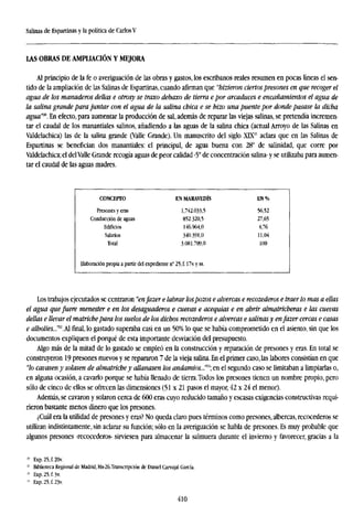 Salinas de Espartinas y la política de Carlos V
LAS OBRAS DE AMPLIACIÓN Y MEJORA
Al principio de la fe o averiguación de las obras y gastos, los escribanos reales resumen en pocas líneas el sen-
tido de la ampliación de las Salinas de Espartinas, cuando afirman que "hizieron ciertospresones en que recoger el
agua de los manaderos dellas e otrosy se traxo debaxo de tierra epor arcaduces e encañamientos el agua de
la salina grande para juntar con el agua de la salina chica e se hizo una puente por donde pasase la dicha
agua'™. En efecto, para aumentar la producción de sal, además de reparar las viejas salinas, se pretendía incremen-
tar el caudal de los manantiales salinos, añadiendo a las aguas de la salina chica (actual Arroyo de las Salinas en
Valdelachica) las de la salina grande (Valle Grande). Un manuscrito del siglo XDP aclara que en las Salinas de
Espartinas se benefician dos manantiales: el principal, de agua buena con 28° de salinidad, que corre por
Valdelachica; el delValle Grande recogía aguas de peor calidad -5° de concentración salina- y se utilizaba para aumen-
tar el caudal de las aguas madres.
CONCEPTO
Presones y eras
Conducción de aguas
Edificios
Salarios
Total
Elaboración propia a partir del expediente n
EN MARAVEDÍS
1,742.033,5
852.320,5
146.964,0
340.391,0
3.081.709,0
25,f.l7v.yss.
EN%
56,52
27,65
4,76
11,04
100
Los trabajos ejecutados se centraron "enfazer e labrar lospozos e alvercas e recozederos e traer lo mas a ellas
el agua que fuere menester e en los desaguaderos e cuevas e acequias e en abrir almatricheras e las cuevas
dellas e llevar el matrichepara los suelos de los dichos recozederos e alvercas e salinas y enfazer cercas e casas
e alholies...m
.Ál final, lo gastado superaba casi en un 50% lo que se había comprometido en el asiento, sin que los
documentos expliquen el porqué de esta importante desviación del presupuesto.
Algo más de la mitad de lo gastado se empleó en la construcción y reparación de presones y eras. En total se
construyeron 19 presones nuevos y se repararon 7 de la vieja salina. En el primer caso, las labores consistían en que
"lo cavasen y solasen de almatriche y allanasen los andatnios...m
 en el segundo caso se limitaban a limpiarlas o,
en alguna ocasión, a cavarlo porque se había llenado de tierra.Todos los presones tienen un nombre propio, pero
sólo de cinco de ellos se ofrecen las dimensiones (51x21 pasos el mayor, 42 x 24 el menor).
Además, se cavaron y solaron cerca de 600 eras cuyo reducido tamaño y escasas exigencias constructivas requi-
rieron bastante menos dinero que los presones.
¿Cuál era la utilidad de presones y eras? No queda claro pues términos como presones, albercas, recocederos se
utilizan indistintamente, sin aclarar su función; sólo en la averiguación se habla de presones. Es muy probable que
algunos presones -recocederos- sirviesen para almacenar la salmuera durante el invierno y favorecer, gracias a la
20
Exp.25,f.20v.
11
Biblioteca Regional de Madrid, Ms-26.Transcripción de Daniel Carvajal García.
i¡
Exp.25,f.3v.
11
Exp.25,f.23v.
410
 