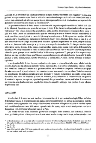 Fernando López Cidad y FelipeTostón Menéndez
acción del frío, el precipitado del sulfato de forma que las aguas mueras perdiesen las sales purgantes y su olor desa-
gradable; otros presones de menor fondo se utilizarían como calentadores para acelerar la concentración de la sal o,
incluso, para cristalizar la sal -albercas-, aunque de este último paso del proceso de producción se encargarían indu-
dablemente las numerosas eras durante la estación estival24
.
Las aguas mueras brotan de forma natural en las cuestas de los páramos yesíferos del Sur de Madrid. En el caso
de las Salinas de Espartólas, estas aguas discurren por el fondo de los barrancos, alimentando sendos arroyos en
Valdelachica yValle Grande. Como se ha apuntado más arriba, las obras de canalización tenían por objeto sumar el
agua de la Salina Grande a la de la Salina Chica pues los presones y las eras se debieron localizar en su mayoría al
sur de esta última, entre el pie de la cuesta del páramo y la actual carretera de Ciempozuelos a Aranjuez.Además,
para aumentar el caudal de estos manantiales se perforaron minas y pozos. En el caso de las minas, se trata de la pri-
mera mención escrita de tal tipo de labores en las Salinas de Espartinas: se perforaron dos minas, una por cada sali-
na.A su vez, fueron varios los pozos que se perforaron, pero no queda clara su función: ¿Servían para alumbrar aguas
subterráneas o como depósito de las mismas, construidos bajo las eras, como sucedía en las salinas de Poza de la Sal
(SAIZALONSO, 2001), construidas en forma de terraza sobre las laderas delValle de Rusalado? Si sirvieron para hacer
aflorar las aguas, ¿por qué la casi totalidad de ellos "se hizieron y enpedraron?"1
'', ¿por qué se hizo un pozo empe-
drado en una caña o conducción de agua?Algunos pozos estaban provistos,además, de bombas "para subir la dicha
agua de la dicha salina grande a ciertos presones de la salina chica..!'1
''; otros, a su vez, disponían de norias y
cigüeñales.
La averiguación habla de tres tipos de canalizaciones de aguas. La primera llevaba las aguas saladas hasta los
presones. Fueron las más laboriosas de tender porque hubo que abrir en el terreno una tajea más o menos profun-
da -a veces hasta un estado27
y medio- en la que se encañaban los arcaduces -se compraron 7086 arcaduces- apoya-
dos sobre una cama de tejas; además, esta caña contaba con numerosas arcas hechas con sillares.También se emplea-
ron con el mismo fin maderos aserrados a lo largo prentales- y vaciados en su interior que, unidos servían como
de tuberías. Para salvar los desniveles y cruzar los barrancos, el documento cita la construcción de tres puentes
de madera. La segunda, los regueros, repartía el agua desde los presones hasta las eras, valiéndose de unos surcos
que requerían una obra bastante más sencilla. Por último, los aguadales utilizados para expulsar el agua sobrante
de presones y eras.
CONCLUSIÓN
No cabe duda de la importancia de las obras ejecutadas a fines de la tercera década del siglo XVI en las Salinas
de Espartinas,aunque el desconocimiento del tamaño de la vieja explotación nos impida la comparación entre las
situaciones anterior y posterior a los trabajos. El volumen de la inversión así lo prueba: el coste de las obras supera-
ba la previsión del asiento en un 50%; además, equivalía casi a dos veces y media la renta anual pactada en el arren-
damiento de 1526-1530 entre la Corona yJuan de la Plaza.
Otra prueba del valor de las obras tiene que ver con la categoría de los asentistas. Juan de la Plaza, vecino de
Borox,población próxima a Ciempozuelos, no deja de ser un hombre de negocios local que, incluso participa como
24
Así describe las labores de la sal en el siglo XTX el ya mencionado manuscrito de la Biblioteca Regional de Madrid (Ms-26). En la misma línea abun-
da la explicación del proceso tradicional de producción de sal en las salinas de la Comarca deAtienza (TRALLERO SANZ y otros, 2000:67 y ss.).
" Exp.25,f.28v.
"• Exp.25,f.27v.
27
Según el Diccionario de la Rae, 1732, "cierta medida de la estura regular que tiene un hombre:y de ordinario laporfundidad de los pozos u de
otra cosa honda, se puede medir por estados".
411
 