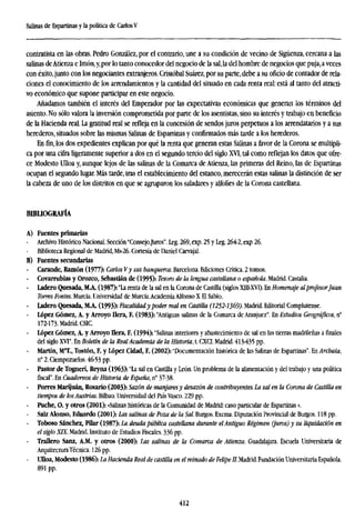 Salinas de Espartinas y la política de CarlosV
contratista en las obras. Pedro González, por el contrario, une a su condición de vecino de Sigüenza, cercana a las
salinas deAtienza e Imón, y, por lo tanto conocedor del negocio de la sal, la del hombre de negocios que puja, a veces
con éxito, junto con los negociantes extranjeros. Cristóbal Suárez, por su parte, debe a su oficio de contador de rela-
ciones el conocimiento de los arrendamientos y la cantidad del situado en cada renta real: está al tanto del atracti-
vo económico que supone participar en este negocio.
Añadamos también el interés del Emperador por las expectativas económicas que generan los términos del
asiento. No sólo valora la inversión comprometida por parte de los asentistas, sino su interés y trabajo en beneficio
de la Hacienda real. La gratitud real se refleja en la concesión de sendos juros perpetuos a los arrendatarios y a sus
herederos, situados sobre las mismas Salinas de Espartinas y confirmados más tarde a los herederos.
Enfin,los dos expedientes explican por qué la renta que generan estas Salinas a favor de la Corona se multipli-
ca por una cifra ligeramente superior a dos en el segundo tercio del siglo XVI, tal como reflejan los datos que ofre-
ce Modesto Ulloa y, aunque lejos de las salinas de la Comarca de Atienza, las primeras del Reino, las de Espartinas
ocupan el segundo lugar. Más tarde, tras el establecimiento del estanco, merecerán estas salinas la distinción de ser
la cabeza de uno de los distritos en que se agruparon los saladares y alfolíes de la Corona castellana.
BIBLIOGRAFÍA
A) Fuentes primarias
Archivo Histórico Nacional. Sección "Consejo.Juros". Leg. 269, exp. 25 y Leg. 2642, exp 26.
Biblioteca Regional de Madrid, Ms-26. Cortesía de Daniel Carvajal.
B) Fuentes secundarías
- Carande, Ramón (1977): Carlos Vy sus banqueros. Barcelona. Ediciones Crítica. 2 tomos.
Covarrubias y Orozco, Sebastián de (1995): Tesoro de la lengua castellana o española. Madrid. Castalia.
- Ladero Quesada, M.A. (1987): "La renta de la sal en la Corona de Castilla (siglos XIII-XVT). En Homenaje alprofesorJuan
Torres Fontes. Murcia. Universidad de Murcia.Academia Alfonso X El Sabio.
- Ladero Quesada, MA. (1993): Fiscalidady poder real en Castilla (1252-1369). Madrid. Editorial Complutense.
López Gómez, A. y Arroyo llera, F. (1983): "Antiguas salinas de la Comarca de Aranjuez". En Estudios Geográficos, n°
172-173. Madrid. CSIC.
López Gómez, A. y Arroyo llera, F. (1994): "Salinas interiores y abastecimiento de sal en las tierras madrileñas a finales
del siglo XVI". En Boletín de la RealAcademia de la Historia, t. CXCI. Madrid. 413-435 pp.
- Martín, Ma
T., Tostón, F. y López Cidad, F. (2002): "Documentación histórica de las Salinas de Espartinas". En Archaia,
n° 2. Ciempozuelos. 46-53 pp.
- Pastor de Togneri, Reyna (1963): "La sal en Castilla y León. Un problema de la alimentación y del trabajo y una política
fiscal". En Cuadernos de Historia de España, n° 37-38.
Porres Marijuán, Rosario (2003): Sazón de manjaresy desazón de contribuyentes. La sal en la Corona de Castilla
tiempos de losAustrias. Bilbao. Universidad del País Vasco. 229 pp.
- Puche, O, y otros (2001): «Salinas históricas de la Comunidad de Madrid: caso particular de Espartinas».
- Saiz Alonso, Eduardo (2001): Las salinas de Poza de la Sal. Burgos. Excma. Diputación Provincial de Burgos. 118 pp.
- Toboso Sánchez, Pilar (1987): La deuda pública castellana durante elAntiguo Régimen (juros) y su liquidación e
el siglo XIX. Madrid. Instituto de Estudios Fiscales. 336 pp.
- Trallero Sanz, A.M. y otros (2000): Las salinas de la Comarca de Atienza. Guadalajara. Escuela Universitaria de
ArquitecturaTécnica. 126 pp.
- Ulloa, Modesto (1986): La Hacienda Real de castilla en el reinado de Felipe II. Madrid. Fundación Universitaria Españo
891 pp.
412
 