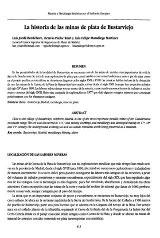 Minería y Metalurgia históricas en el Sudoeste Europeo
La historia de las minas de plata de Bustarviejo
Luis Jordá Bordehore, Octavio Puche Riart y Luis Felipe Mazadiego Martínez
EscuelaTécnica Superior de Ingenieros de Minas de Madrid.
luis_etsim@hotmail.com - opuche@dinge.upm.es - lmazadiego@dermos.upm.es
RESUMEN
En las proximidades de la localidad de Bustarviejo, se encuentra una de las minas de metales más importantes de toda la
Sierra de Guadarrama. Se trata de una explotación de plata, que contó también con varias fundiciones, tanto a pie de mina como
en el propio pueblo; en ésta última se obtuvieron lingotes en los siglos XVII y XVIII. Las crónicas hablan incluso de la obtención
de oro. Las minas de la Cuesta de la Plata de Bustarviejo han estado activas desde el siglo XVII (aunque hay pequeños trabajos
del siglo XV) hasta 1890. Las labores subterráneas son un museo de la minería, conservando enormes frentes de trabajo en anchu-
rones y testeros del siglo XVIII. Hubo una campaña de exploración en 1977 que dejó algunos vestigios mineros que contrastan
positivamente con los elementos antiguos.
Palabras clave: Bustarviejo, Madrid, metalurgia, minería, plata.
ABSTRACT
Close to the village ofBustarviejo, northern Madrid, is one of the most important metallic mines of the Guadarrama
mountain range. The ore was discovered in 1417 and mining workings and metallurgy was developed mainly in 1T, /S*
and IT century. The underground workings as well as outside remnants worth beingpreserved as a museum.
Key words: Bustarviejo, Madrid, metallurgy, Mining, silver
LOCALIZACIÓN DE LAS LABORES MINERAS
Las minas de la Cuesta de la Plata de Bustarviejo son las explotaciones metálicas que más tiempo han estado acti-
vas en la provincia de Madrid, desde el siglo XVII hasta 1890, alternándose numerosos explotadores y trabajándose
de manera intermitente. Es a veces difídl pero pueden distinguirse las labores más antiguas de las recientes, a pesar
del volumen de trabajos posteriores y enormes escombreras, especialmente del siglo XIX, que han sepultado algu-
nos de los vestigios. Con la metalurgia es más flagrante, pues fue creciendo, absorbiendo y demoliendo las obras
anteriores. Como excepción citar las ruinas de la torre y rueda del molino de mineral que datan de 1660, perfecta-
mente conservada, aunque castigada por el paso del tiempo.
La mina, que es un importante conjunto de pozos y escombreras, se encuentra en Bustarviejo, no muy lejos del
casco urbano. Se ubica en la vertiente madrileña de la Sierra de Guadarrama. De la fuente del Collado, a 1500 metros
del pueblo de Bustarviejo, parte una pista forestal que se adentra en la Garganta del Arroyo de la Mina. Este arroyo
nace en el collado abierto de la Albardilla, separando el Cerro de la Braña del de la Porquizuela. La ladera Sur del
Cerro Cabeza Braña es el paraje conocido desde antiguo como Cuesta de la Plata, y donde se ubican las minas de
mineral de arsénico con alto contenido en plata (arsenopiritas con matildita).
413
 