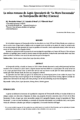 Minería y Metalurgia históricas en el Sudoeste Europeo
La mina romana de Lapis Specularis de "La Mora Encantada"
en Torrejoncfilo del Rey (Cuenca)
M.J. Bernárdez Gómez*, J.C. Guisado di Monti* y F. Villaverde Mora**
'Universidad Autónoma de Madrid.
mj_bernardez@hotmail.com - jcguisado@wanadoo.es
"Proyecto 'Cien mil pasos alrededor de Segóbriga".
cvillaverde@inicia.es
In memariam Pedro Morales Cuenca
RESUMEN
En la localidad conquense deTorrejoncillo del Rey fue descubierta en el año 1955 por D. Pedro Morales una cavidad reve-
lada en sueños como el lugar donde se hallaba oculto un singular tesoro escondido en un palacio de cristal. La cavidad resultó
ser una mina romana de lapis specularis de la que no quedaba ni el recuerdo y tras la expectación inicial, y sobre todo tras la
muerte de Pedro Morales, fue relegada al olvido.
Retomada su exploración desde la perspectiva de una investigación arqueológica en el marco del Proyecto "Cien mil pasos
alrededor de Segóbriga" para el estudio la minería romana del lapis specularis, la mina ha sido intervenida desde varias disci-
plinas científicas revelándose como una de las más atractivas para la investigación.
Palabras clave: Distrito minero, Galería, Karst, Lapis Specularis, selenita.
ABSTRACT
In Torrejoncülo del Rey, a locality in Cuenca, in ¡955 D. Pedro Morales discovered a cavity which previously had been
revealed to bim in dreams as a place where a singular treasure had been hidden in a crystalpalace. The cavity turned out
to be a lapis specularis Roman mine of which there did not exist any known records. After the initial expectations, and
mainly after Pedro Morales' death, the mine was consigned to oblivion.
Its exploration has been taken up again to be studied from an archaeological point of view within the project "One
Hundred Thousand Steps around Segóbriga"for the investigation of lapis specularis Roman mining. Different scientific dis-
ciplines have intervened in the study of the mine proving to be the most interesting onefor the investigation.
Key words: Gallery, Karst, Lapis Specularis, Mining district, Selenite gypsum.
INTRODUCCIÓN
A apenas un kilómetro al noroeste de la población conquense deTorrejoncillo del Rey, se localiza al lado de un
antiguo camino con dirección a Valparaiso de Abajo, una pequeña elevación conocida como el Cerro de la Mora
Encantada. El sitio, al igual que otros incontables parajes de la geografía hispana, recoge la toponimia de "Mora
Encantada", y como en otras localidades, es sinónimo de leyendas relacionadas con la tradición oral y con la perri-
vencia de substratos culturales que reflejan la antigüedad y el recuerdo histórico del lugar1
.
1
En la cercana localidad conquense de Uclés, también hay una cavidad natural con el nombre de Mora Encantada y que fue explorada por el jesuíta
y prehistoriador francés Capelle en el siglo XIX.Ambas cavidades, se han confundido a veces, una con otra.
243
 