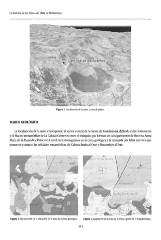 La historia de las minas de plata de Bustarviejo
Figura 1. Localizacion de la mina a vista de pájaro.
MARCO GEOLÓGICO
La localizacion de la mina corresponde al sector central de la Sierra de Guadarrama, definido entre Somosierra
y el Macizo metamorfico de La Cañada-Cebreros; entre el triángulo que forman los cabalgamientos de Berzosa, Santa
María de la Alameda y Pinuecar.A nivel local distinguimos en la carta geológica a la izquierda dos fallas mayores que
ponen en contacto las unidades metamórficas de Cabeza Braña al Oste y Bustarviejo al Este.
Figura 2. Hay un error en la ubicación de la mina en la hoja geológica. Figura 3. Ampliación de la zona de la mina, a partir de la hoja geológica.
414
 