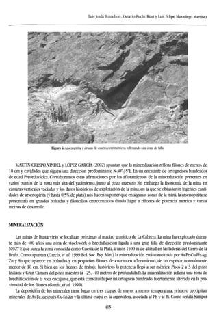Luis Jordá Bordehore, Octavio Puche Riart y Luis Felipe Mazadiego Martínez
Figura 4. Arsenopirita y drusas de cuarzo centimétricos rellenando una zona de falla.
MARTÍN CRESPO,VINDEL y LÓPEZ GARCÍA (2002) apuntan que la mineralization rellena filones de menos de
10 cm y cavidades que siguen una dirección predominante N-30°-35°E. En un encajante de ortogneises bandeados
de edad Preordovícica. Corroboramos estas afirmaciones por los afloramientos de la mineralization presentes en
varios puntos de la zona más alta del yacimiento, junto al pozo maestro. Sin embargo la fisonomía de la mina en
cámaras verticales vaciadas y los datos históricos de explotación de la mina, en la que se obtuvieron ingentes canti-
dades de arsenopirita (y hasta 0,5% de plata) nos hacen suponer que en algunas zonas de la mina, la arsenopirita se
presentaría en grandes bolsadas y filoncillos entrecruzados dando lugar a ríñones de potencia métrica y varios
metros de desarrollo.
MINERAU2ACIÓN
Las minas de Bustarviejo se localizan próximas al macizo granítico de La Cabrera. La mina ha explotado duran-
te más de 400 años una zona de stockwork o brechificacion ligada a una gran falla de dirección predominante
N-027-E que surca la zona conocida como Cuesta de la Plata, a unos 1500 m de altitud en las laderas del Cerro de la
Braña. Como apuntan (García, et al. 1999 Bol. Soc. Esp. Min.) la mineralization está constituida por As-Fe-Cu-Pb-Ag-
Zn y Sn que aparece en bolsadas y en pequeños filones de cuarzo en afloramiento, de un espesor normalmente
menor de 10 cm. Si bien en los frentes de trabajo históricos la potencia llegó a ser métrica: Pisos 2 a 3 del pozo
Indiana y Gran Cámara del pozo maestro (a -25, -40 metros de profundidad). La mineralization rellena una zona de
brechificacion de la roca encajante, que está constituida por un ortogneis bandeado, fuertemente alterado en la pro-
ximidad de los filones (García, et al. 1999).
La deposición de los minerales tiene lugar en tres etapas, de mayor a menor temperatura, primero precipitan
minerales de As-Fe, después Cu-Sn-Zn y la última etapa es la argentífera, asociada al Pb y al Bi. Como señala Samper
415
 