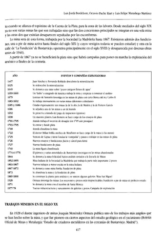 Luis Jordá Bordehore, Octavio Puche Riart y Luis Felipe Mazadiego Martínez
to cuando se afianza el topónimo de la Cuesta de la Plata, para la zona de las labores. Desde mediados del siglo XIX
ya no son varias minas las que son trabajadas sino que las dos concesiones principales se integran en una sola mina
y las otras dos que existían desaparecen sepultadas por las escombreras.
La mina será de esta forma, trabajada por la Sociedad La Madrileña hasta 1867. Existieron además dos fundicio-
nes, una a pie de mina activa hasta finales del siglo XIX (y cuyos vestigios todavía se pueden estudiar) y otra en la
calle de "La Fundición" de Bustarviejo, operativa principalmente en el siglo XVIII (y desaparecida por diversas obras
antes de 1940).
A partir de 1867 ya no se beneficiará la plata sino que habrá campañas para poner en marcha la explotación del
arsénico a finales de la centuria.
AÑO
1417
1625
1649
1659-1660
1679
1683-1692
1685 y 1686
1686
1692
1698
1701-1705
1703-1705
1718
1722
1725
1726
1727
1740
1774 ó 1776
1844
1852-1855
1863-1867
1867-1872
1873
1889-1890
1928
1971
1977-78
EVENTOS Y COMPAÑÍAS EXPLOTADORAS
Juan Sánchez y Fernando Robledo descubren la mineralización
Se redescubre la mineralización
Se demarca una mina sobre "pozos antiguos llenos de agua"
Un "Indio" o emigrado de América trabaja la mina y empieza a construir el molino
Lorenzo de Santarén investiga en las minas de plata con carta blanca del rey Carlos 11
Se trabaja intensamente en varias minas diferentes colindantes
Citadas expresamente tres minas, la de lo alto, la de Madera y la de Portero Garcés
Se adjudica una de las minas a un tal Aramia
Se preserva aAranda del pago de impuestos (quintos)
Un maestro platero, Luis Romero se hace cargo de los ensayos de plata
Aranda trabaja el socavón de desagüe (en 1705 aún prosigue)
Se extrae y funde plata
Aranda abandona la mina
El doctor Millan Velilla, médico de Miraflores se hace cargo de la mina (o las minas)
Ventura de Capita y Areni fundan la "compañía" y pasan a trabajar en las minas de plata
Nuevos ensayos y fundiciones.Juicio y cárcel para Areni
Nuevas fundiciones de plata
La mina figura abandonada
El párroco y varias autoridades de Bustarviejo investigan en las minas abandonadas
Se demarca la mina Felicidad. Varios análisis enviados a la Escuela de Minas
Mina Indiana de la Sociedad La Madrileña que trabaja la parte más importante 2 pozos
Nuevos trabajos a mayor escala en la mina Indiana
Se demarca como mina Emilia. Fundición de plata
Se abandona la mina y la fundición de plata
Se construye la planta para arsénico y se sanean algunas galerías. Mina San Miguel
Ormaza investiga las minas. Los socavones y pozos están impracticables. Fundición a pie de
Se demarca la mina con el nombre de Santa Mónica
Nuevas infraestructuras y saneamiento de galerías y pozos. Campaña de exploración
mina en perfecto estado
TRABAJOS MINEROS EN EL SIGLO XX
En 1928 el ilustre ingeniero de minas Joaquín Menéndez Ormaza publica uno de los trabajos más amplios que
se han hecho sobre la mina, y que fue pionero en ciertos aspectos del estudio geológico en el yacimiento (Boletín
Oficial de Minas y Metalurgia:"Estudio de criaderos metalíferos en las cercanías de Bustarviejo. Madrid").
417
 