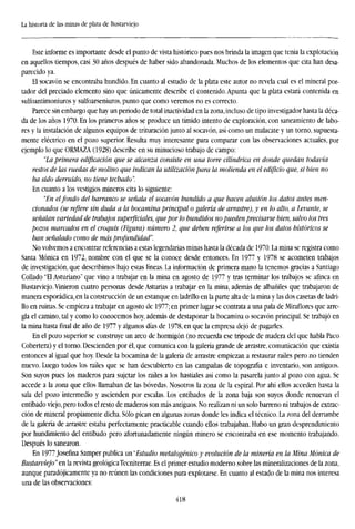 La historia de las minas de plata de Bustarviejo
Este informe es importante desde el punto de vista histórico pues nos brinda la imagen que tenía la explotación
en aquellos tiempos, casi 30 años después de haber sido abandonada. Muchos de los elementos que cita han desa-
parecido ya.
El socavón se encontraba hundido. En cuanto al estudio de la plata este autor no revela cual es el mineral por-
tador del preciado elemento sino que únicamente describe el contenido. Apunta que la plata estará contenida en
sulíoantimoniuros y sulfoarseniuros, punto que como veremos no es correcto.
Parece sin embargo que hay un período de total inactividad en la zona, incluso de tipo investigador hasta la déca-
da de los años 1970. En los primeros años se produce un tímido intento de exploración, con saneamiento de labo-
res y la instalación de algunos equipos de trituración junto al socavón, así como un malacate y un torno, supuesta-
mente eléctrico en el pozo superior. Resulta muy interesante para comparar con las observaciones actuales, por
ejemplo lo que ORMAZA (1928) describe en su minucioso trabajo de campo:
"La primera edificación que se alcanza consiste en una torre cilindrica en donde quedan todavía
restos de las ruedas de molino que indican la utilización para la molienda en el edificio que, si bien no
ha sido derruido, no tiene techado".
En cuanto a los vestigios mineros cita lo siguiente:
"En elfondo del barranco se señala el socavón hundido a que hacen alusión los datos antes men-
cionados (se refiere sin duda a la bocamina principal o galería de arrastre), y en lo alto, a Levante, se
señalan variedad de trabajos superficiales, que por lo hundidos no pueden precisarse bien, salvo los tres
pozos marcados en el croquis (Figura) número 2, que deben referirse a los que los datos históricos se
han señalado como de más profundidad".
No volvemos a encontrar referencias a estas legendarias minas hasta la década de 1970. La mina se registra como
Santa Mónica en 1972, nombre con el que se la conoce desde entonces. En 1977 y 1978 se acometen trabajos
de investigación, que describimos bajo estas líneas. La información de primera mano la tenemos gracias a Santiago
Collado "El Asturiano" que vino a trabajar en la mina en agosto de 1977 y tras terminar los trabajos se afinca en
Bustarviejo. Vinieron cuatro personas desde Asturias a trabajar en la mina, además de albañiles que trabajaron de
manera esporádica, en la construcción de un estanque en ladrillo en la parte alta de la mina y las dos casetas de ladri-
llo en ruinas. Se empieza a trabajar en agosto de 1977; en primer lugar se contrata a una pala de Miraflores que arre-
gla el camino, tal y como lo conocemos hoy, además de destaponar la bocamina o socavón principal. Se trabajó en
la mina hasta final de año de 1977 y algunos días de 1978, en que la empresa dejó de pagarles.
En el pozo superior se construye un arco de hormigón (no recuerda ese trípode de madera del que habla Paco
Cobertera) y el torno. Descienden por él, que comunica con la galería grande de arrastre, comunicación que existía
entonces al igual que hoy. Desde la bocamina de la galería de arrastre empiezan a restaurar raíles pero no tienden
nuevo. Luego todos los raíles que se han descubierto en las campañas de topografía e inventario, son antiguos.
Son suyos pues los maderos para sujetar los raíles a los hastiales así como la pasarela junto al pozo con agua. Se
accede a la zona que ellos llamaban de las bóvedas. Nosotros la zona de la espiral. Por ahí ellos acceden hasta la
sala del pozo intermedio y ascienden por escalas. Los entibados de la zona baja son suyos donde renuevan el
entibado viejo, pero todos el resto de maderos son más antiguos. No realizan ni un solo barreno ni trabajos de extrac-
ción de mineral propiamente dicha. Sólo pican en algunas zonas donde les indica el técnico. La zona del derrumbe
de la galería de arrastre estaba perfectamente practicable cuando ellos trabajaban. Hubo un gran desprendimiento
por hundimiento del entibado pero afortunadamente ningún minero se encontraba en ese momento trabajando.
Después lo sanearon.
En 1977 Josefina Samper publica un ''Estudio metalogénico y evolución de la minería en la Mina Mónica de
Bustarviejo" en la revista geológicaTecniterrae. Es el primer estudio moderno sobre las mineralizaciones de la zona,
aunque paradójicamente ya no reúnen las condiciones para explotarse. En cuanto al estado de la mina nos interesa
una de las observaciones:
418
 