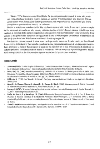 Luis Jordá Bordehore, Octavio Puche Riart y Luis Felipe Mazadiego Martínez
"Desde 1972 se la conoce como Mina Ménica. De las antiguas instalaciones de la mina sólo perdu-
ran en la actualidad dos pozos, con tres plantas. Las galerías principales llevan una dirección E-0, las
demás suelen tener forma radial debido posiblemente a la irregularidad de los piloncillos que tienen
una potencia aproximada de unos 75 cm cada uno'.'
Finaliza su artículo con una observación:"Hoy en día esta mina se halla en vías de una nueva puesta en explo-
tación, intentando aprovechar no sólo plomo y plata sino también el cobre". Es pues más que probable que apro-
vechasen la existencia de los trabajos preparatorios antes descritos para recorrer la mina y tomar las muestras de su
estudio.Ya no aparecen más trabajos de envergadura en la zona si bien prosiguen las campañas de exploración en
este paraje que desde hace 500 años suscita el interés de quien pasa por allí.
Las siguientes exploraciones de la mina, a una escala ya mucho menor son llevadas a cabo por Juan Manuel
Ramos pocero de Bustarviejo.Tres veces ha entrado en la mina en pequeñas campañas de un día para preparar tra-
bajos a terceros. La mina de Bustarviejo es la única que ha explorado en su vida profesional. En la década de los
ochenta próximo a caducar la concesión minera se realizan una serie de trabajos de exploración geofísica median-
te técnicas geoeléctricas. En ellas participan algunos muchachos del pueblo como ayudantes.
BIBLIOGRAFÍA
Anónimo (2004): "La mina de plata de Bustarviejo. Centro de interpretación Geológico y Minero de Bustarviejo", tríptico
Ed.Ayuntamiento de Bustarviejo y Dirección General de Industria, Energía y Minas, Comunidad de Madrid.
Bona, (de) FJ. (1868): Anuario Administrativo y Estadístico de la Provincia de Madrid, para el año de 1868. Ecma.
Diputación Provincial, Ed. Oficina Tipográfica del Hospicio, Madrid, Reedición facsímil, Consejería de Hacienda, Instituto de
Estadística de la Comunidad de Madrid, en 1995, pp 726 y 460-463 minería.
Calderón, S. (1910): 'Los Minerales de España". Pub: Junta para Ampliación de Estudios e Investigaciones Científicas.
Madrid, 2 vol.
González del Tanago Chanraí, J. y González del Tanago del Rio, J. (2002): Minerales y minas de Madrid. Comunidad
de Madrid, Consejería Medio Ambiente. Ed, Mundi-Prensa, Madrid, 271 pp.
Larruga, E. (1787): "Memorias Políticas y Económicas sobre los frutos, comercio, fábricas y minas de España" .Tomos 1,11,
12,13,14 Madrid: Imprenta de Benito Cano.
Puche, O., García, I. y Mazadiego, L.F. (2000): El Patrimonio Minero de la mina del Cerro de la Plata de Bustarviejo
(Madrid). Ill Reunión Científica de la SEDPGYM. Patrimonio Minero-Metalúrgico, 13-15 Noviembre 1998. La Rábida
(Huelva), 15pp.Publicado en:Actuaciones sobre Patrimonio Minero-Metalúrgico. Servicio de Publicaciones de la Universidad
de Huelva.
Vindel, E. (1982): Estudio mineralógico y mctalogenético de las mineralizaciones de la S' de Guadarrama (Sistema Central
Español). Bol. Geol. y Minerojomos 93-1 (Parte I) y 93-2 (Parte II), pp 33-58 y 22-47.
419
 