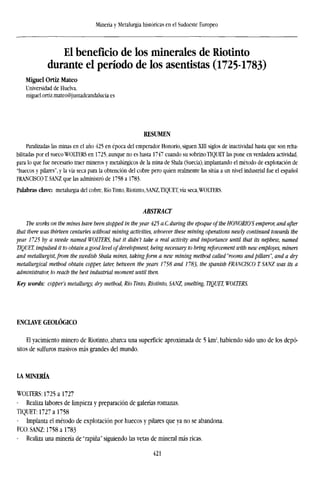 Minería y Metalurgia históricas en el Sudoeste Europeo
El beneficio de los minerales de Riotinto
durante el período de los asentistas (1725-1783)
Miguel Ortiz Mateo
Universidad de Huelva.
miguel.ortiz.mateo@juntadeandalucia.es
RESUMEN
Paralizadas las minas en el año 425 en época del emperador Honorio, siguen XIII siglos de inactividad hasta que son reha-
bilitadas por el sueco WOLTERS en 1725, aunque no es hasta 1747 cuando su sobrino TÍQUET las pone en verdadera actividad,
para lo que fue necesario traer mineros y metalúrgicos de la mina de Shala (Suecia), implantando el método de explotación de
"huecos y pilares", y la vía seca para la obtención del cobre pero quien realmente las sitúa a un nivel industrial fue el español
FRANCISCO! SANZ que las administró de 1758 a 1783.
Palabras clave: metalurgia del cobre, Río Tinto, Riotinto, SANZ,TÍQUET, vía seca,WOLTERS.
ABSTRACT
The works on the mines have been stopped in theyear 425 a.C. during the epoque of the HONORIO'S emperor, and after
that there was thirteen centuries without mining activities, whoever these mining operations newly continued towards the
year 1725 by a swede named WOLTERS, but it didn't take a real activity and importance until that its nephew, named
TÍQUET, impulsed it to obtain a good level of development, being necessary to bring reforcement with new employes, miners
and metallurgist, from the Swedish Shala mines, taking form a new mining method called"rooms and pillars", and a dry
metallurgical method obtain copper, later, between the years 1758 and 1783, the Spanish FRANCISCO T SANZ was its a
administrator, to reach the best industrial moment until then.
Key words: copper's metallurgy, dry method, Rio Tinto, Riotinto, SANZ, smelting, TÍQUET, WOLTERS.
ENCLAVE GEOLÓGICO
El yacimiento minero de Riotinto, abarca una superficie aproximada de 5 km:
, habiendo sido uno de los depó-
sitos de sulíuros masivos más grandes del mundo.
LA MINERÍA
WOLTERS: 1725 a 1727
- Realiza labores de limpieza y preparación de galerías romanas.
TÍQUET: 1727 a 1758
- Implanta el método de explotación por huecos y pilares que ya no se abandona.
FCO. SANZ: 1758 a 1783
- Realiza una minería de "rapiña" siguiendo las vetas de mineral más ricas.
421
 