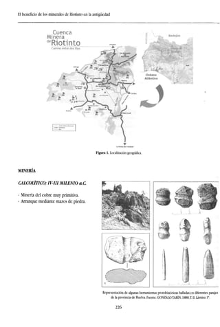 El beneficio de los minerales de Riotinto en la antigüedad
Cuenca
Minera
de
RiotintoCamino entre dos Ríos
Badajoz
Figura 1. Localización geográfica.
MINERÍA
CALCOLÍTICO: IV-III MILENIO a.C
- Minería del cobre muy primitiva.
- Arranque mediante mazos de piedra.
. •
Representación de algunas herramientas protohistóricas halladas en diferentes parajes
de la provincia de Huelva. Fuente: GONZALO TARÍN, 1888.T. II. Lámina Ia
.
226
 