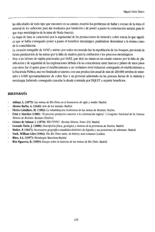 Miguel Ortiz Mateo
las dificultades de todo tipo que encontró en su camino, resolvió los problemas de hallar y extraer de la mina el
mineral de ley suficiente para dar resultados por fundición y de poner a punto la cementación natural, para lo
que trajo metalúrgicos de la mina de Shala (Suecia).
. La etapa de Sanz se caracterizó por la regularidad de las producciones de mineral y cobre roseta, lo que signifi-
ca que se había conseguido poner a punto el beneficio metalúrgico, pudiéndose denominar a la misma como
de la consolidación.
. La creación innegable de SANZ y mérito por todos reconocido fue la repoblación de los bosques, previendo la
futura paralización de las minas por la falta de madera para la entibación y los procesos metalúrgicos.
- Pese a las labores de rapiña practicadas por SANZ, que dejó las minas en un estado ruinoso por la falta de pla-
nificación y de seguridad de las explotaciones debida a la no coincidencia entre huecos y pilares de unos pisos
con otros, fue él quien puso el establecimiento a un verdadero nivel industrial, entregando el establecimiento a
la Hacienda Pública, una vezfinalizadoel asiento, con una producción anual de más de 260.000 arrobas de mine-
rales y 6.600 aproximadamente de cobre fino y un personal adiestrado en las penosas faenas de la minería y
metalurgia, habiendo conseguido cancelar la deuda contraída porTÍQUET y repartir beneficios.
BIBLIOGRAFÍA
- Aldana, L. (1875): Las minas de Río-Tinto en el transcurso de siglo y medio. Madrid.
Alonso Barba, A. (1640): Arte de los metales. Madrid.
Flores Caballero, M. (1983): La rehabilitación borbónica de las minas de Riotinto. Huelva.
Frías y Sánchez (1988): "El proceso productivo anterior a la colonización inglesa". / Congreso Nacional de la Cuenca
Minera de Riotinto. Riotinto (Huelva).
- Gómez de Salazar, I. (1870): "RÍO-TINTO".Revista Minera, Tomo XXI. Madrid.
Gonzalo Tarín, J. (1888): Descripciónfísica, geológica y minera de la provincia de Huelva. Madrid.
Madoz, P. (1847): Diccionario geográfico-estadístico-histórico de España y susposesiones de ultramar. Madrid.
Nash, William Giles (1904): The Río Tinto mine, its history and romance. London.
Rhea, E.L (1957): Metalurgia. Barcelona-Madrid.
Rúa Figueroa, R. (1859): Ensayo sobre la historia de las minas de Río Tinto. Madrid.
425
 