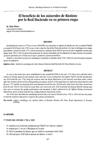 Minería y Metalurgia históricas en el Sudoeste Europeo
El beneficio de los minerales de Riotinto
por la Real Hacienda en su primera etapa
M. Ortiz Mateo
Universidad de Huelva.
miguel.ortiz.mateo@juntadeandalucia.es
RESUMEN
Rehabilitadas las minas en 1725 por el sueco WOLTERS, son explotadas en régimen de alquiler por éste, su sobrino TÍQUET
y el español SANZ hasta el año 1783 en que se hace cargo de ellas la Real Hacienda, período en el que se distinguen dos etapas,
una brillante y productiva hasta 1797 y otra de decadencia y abandono hasta 1829 en que son de nuevo alquiladas, estando para-
lizadas desde 1810 a 1824. En general ¡as propuestas de mejoras formuladas por los ingenieros de minas, durante este período,
no fueron aprobadas por el Estado por lo que se perdieron cuantiosos beneficios.
También se describen los procesos metalúrgicos empleados en Riotinto desde 1783 a 1829, así como las mejoras propues-
tas por los ingenieros.
Palabras clave: fundición, metalurgia del cobre, Minas de Riotinto, Real Hacienda, Río Tinto, Riotinto, vía seca.
ABSTRACT
As soon as the mines have been rehabilitated by the Swedish WOLTERS in the year 1725, those were exploited with a
contract of renting signedfor this business man, and later it was continuedfor his nephew TÍQUET and the Spanish part-
ner SANZ until the year 1783, being the moment when the Royal Department of the Treasury took them under control.
After that, started a period oftime distinguishing twophases, thefirst, at the beginning very important andproductive until
the year 1797 and the secondgoing down and abandoned until theyear 1829 because ofthe mines have been closed down
from the year 1810 to 1824, however, newly these were rent in the year 1829. in general, the purpose that the mining eng
neers gave to increase the quality performance and standards it didn't authorized by the Official Mining Government
Department, given asfinal result the lose of high profitsfor thatperiod of time.
Also it has been described the metallurgistprocess that were used in Riotinto from 1783 to 1829 and also the purpo-
ses that the engineers had given to improve the systems ofproduction.
Key words: copper's metallurgy, dry method, Mines of Riotinto, Riotinto, Rio Tinto, Royal Department of Treasury,
smelting.
LA MINERÍA
/" ETAPA DEL ESTADO: 1783 A 1829
- Se continúa con el método establecido por TÍQUET de "huecos y pilares".
- Se realizan por V vez en 1788 planos de la mina.
En 1810 se paralizan las labores, que no vuelven a reanudarse hasta 1824.
- En 1823 propone ELHUYAR el método de laboreo "a través".
427
 