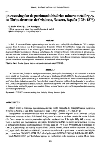 Minería y Metalurgia históricas en el Sudoeste Europeo
Un caso singular de patrimonio histórico minero-metalúrgico:
La fábrica de armas de Orbaiceta, Navarra, España (1784-1873)
O. Puche Riart y JA. Espí Rodríguez
E.T.S. de Ingenieros de Minas. Universidad Politécnica de Madrid.
opuchue@dinge.upm.es - espi@dinge.upm.es
RESUMEN
La fábrica de armas de Orbaiceta supone una importante inversión para el erario público, instalándose, en 1783, en un lugar
adecuado desde el punto de vista de aprovisionamiento de materias primas y disponibilidad de energía, tal y como señala
ARME (1850): "por la riqueza de sus minerales, por la abundancia de las aguas del país, por la extensión de sus montes y por
el carácter trabajador y constitución robusta de sus habitantes". Sin embargo su ubicación en las cercanías de la frontera fran-
cesa trajo numerosos problemas, siendo arrasada en varias ocasiones. Otra dificultad añadida fue el mal acceso y las dificultades
de transporte, que se fueron subsanando con el tiempo, así como su lejanía a puerto. En esta comunicación pasamos revista a la
historia, características técnicas y valores patrimoniales de esta factoría minero-siderúrgica.
Palabras clave: España, Minería, Navarra, patrimonio, siderurgia, siglos XVHI-XK.
ABSTRACT
The Orbaiceta armsfactory was an important investmentfor the public State Treasury. It was constructed in 1783
a very suitable sitefor supplying raw materials and energy, as it indicates ARNAIZ (1850):"by the minerals quality, by
abundance of waters, by the extension of its mountains and the working character and robust constitution of its inhab
tants". Nevertheless, its location near of the French border itproduced numerousproblems, being devastated in several
sions. Other added difficulty was the bad access and the transport difficulties, wicb were correcting with the time, as we
its distance to theport. In thispaper it is reviewed the history, technical characteristics and heritage values of these min
and metallurgicalfactories.
Key words: XVIH-XIX centuries, heritage, iron industry, Mining, Navarre, Spain.
ANTECEDENTES
CARLOS III con su política de industrialización del país pondrá en marcha dos Reales Fábricas de Municiones
de Hierro en Navarra, se trata de las fundiciones de Eugui (1766) y Orbaiceta (1784) (Figs. 1 y 2).
En Eugui existía una ferrería hidráulica desde inicios del siglo Xy siendo adquirida por la Corona en 1536 (en
documentos posteriores se habla de la Herrería Real).Junto a la ferrería se instalaron también dos hornos de fundi-
ción. Parece ser que los costos de producción, según diversos documentos de los siglos XVI y XVII, eran muy ele-
vados, lo que llevó a un funcionamiento intermitente de la fábrica. En 1720 con motivo de la Guerra de Secesión
se inutilizaron los hornos, siendo recuperados poco más tarde. En 1766 y años precedentes, ya en el reinado de
CARLOS III, se construyó una nueva y moderna fábrica (hornos, refinería, taller de moldeo, carpintería, carboneras,
etc.), según diseño del Conde de ROSTAING, Comandante de Artillería de origen francés. Las obras fueron dirigidas
por el comandante FRANCISCO JAVIER DE CLAIRAC y el teniente DOMINGO ESQUIAQUI. (RABANALYUS, 1987).
Señala MADOZ (1949) que: "Por haberse agotado los combustibles en los montes de la antigua fab. de Eugui,
433
 