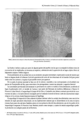 M.J. Bernárdez Gómez,J.C. Guisado di Monti y F.Villaverde Mora
Foto 2. Interior de la mina de la Mora Eneantada de Torrejoncillo del Rey (Cuenca), con huellas del cincelado original de la extracción.
(Foto José Martínez Hernández).
Las burlas e incluso coplas por parte de algunas gentes del pueblo con las que se acompañó la titánica tarea de
excavación de los implicados, se trocaron en sorpresa y admiración ante la aparición de un lugar críptico lleno de
fulgurantes espejos y brillos mágicos.
El descubrimiento de la cavidad tuvo en su momento una gran notoriedad y repercusión social, de manera que
hasta se dispuso desde el Gobierno Civil de la provincia del envío de tres dotaciones de la Guardia Civil para poner
orden entre los curiosos y requisar el presumible tesoro por aparecer.
Por su parte, la prensa nacional se hizo eco de la noticia y mandaba a sus corresponsales a la localidad con-
quense de Torrejoncillo del Rey para entrevistar a los protagonistas y narrar tan atrayente y sugestiva historia-.
Las autoridades provinciales del momento se personaron en cuanto se notificó el descubrimiento, acudiendo al
lugar el gobernador civil y el alcalde de Cuenca, y por parte del Patronato de Archivos, Bibliotecas y Museos D.
Florencio Cañas Estival y el arqueólogo D. Gaspar de la Chica y Cassinello, éste último comisario provincial de exca-
vaciones de Jaén, y a la sazón director encargado por la Comisaría General de llevar a cabo las excavaciones arque-
ológicas en la cercana ciudad hispanorromana de Segóbriga.
El arqueólogo D. Gaspar de la Chica elaboró el primer informe sobre la cavidad, describiéndola como uno de los
minados de lapis specularis relacionado con las explotaciones mineras que se desarrollaron en la zona en época
romana hacia unos dos mil años.También estuvo en esos primeros días del descubrimiento uno de los padres de la
Arqueología Conquense, D. Francisco Suay Martínez, atento como siempre, a cuanto de interés arqueológico pudie-
ra producirse en cualquier punto de la Provincia.
3
ABC-Madrid:sábado 2 de abril de 1955,Ya:n." 5.183 (1955),Arriba (Madrid):jueves 24 de marzo de 1955,El Caso:n." 153 del955 (Margarita Landi),
Fotos: 1955 (José Miguel Janssens).
245
 