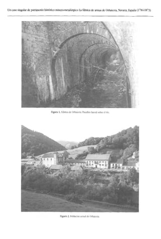 Un caso singular de patrimonio histórico minero-metalúrgico: La fábrica de armas de Orbaiceta, Navarra, España (1784-1873)
Figura 1. Fábrica de Orbaiceta. Pasadizo lateral sobre el río.
7
l ~~¿3
^L-,-Jr"'
-
•mr "ffiVHI
 /'
sJImtKl
mmam-l i t ü . i i « i -J
Figura 2. Población actual de Orbaiceta.
 