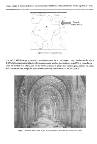 Un caso singular de patrimonio histórico minero-metalúrgico: La fábrica de armas de Orbaiceta, Navarra, España (1784-1873)
Eugui y
Orbaiceta
Figura 4. Situación de Eugui y Orbaiceta.
la factoría de Orbaiceta, que por entonces suministraba munición al ejercito, pero a muy elevado costo. En febrero
de 1784 la Corona adquiere la fábrica y los montes, aunque las obras no se iniciaron hasta 1786. Se calculaba que el
costo del montaje de la fábrica, con sus dos hornos, edificios de diverso uso, caminos, presa, canales, etc., era de
32.000 pesos sencillos, aunque los gastos finales fueron muy superiores (RABANALYUS, 1987).
Figura 5. Canalización del río Legarza. El agua, una de las razones de la elección de la situación de la Fábrica.
 