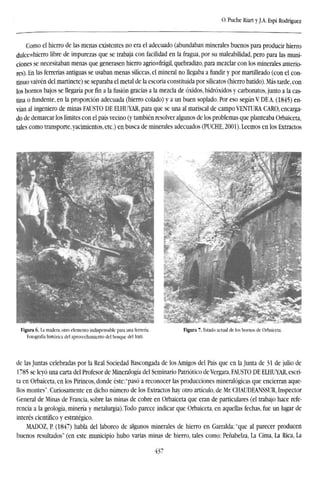O. Puche Riart y J.A. Espí Rodríguez
Como el hierro de las menas existentes no era el adecuado (abundaban minerales buenos para producir hierro
dulce=hierro libre de impurezas que se trabaja con facilidad en la fragua, por su maleabilidad, pero para las muni-
ciones se necesitaban menas que generasen hierro agrio=frágil, quebradizo, para mezclar con los minerales anterio-
res). En las ferrerías antiguas se usaban menas silíceas, el mineral no llegaba a fundir y por martilleado (con el con-
tinuo vaivén del martinete) se separaba el metal de la escoria constituida por silicatos (hierro batido). Más tarde, con
los hornos bajos se llegaría por fin a la fusión gracias a la mezcla de óxidos, hidróxidos y carbonatos, junto a la cas-
tina o fundente, en la proporción adecuada (hierro colado) y a un buen soplado. Por eso según Y DE A. (1845) en-
vían al ingeniero de minas FAUSTO DE ELHUYAR, para que se una al mariscal de campo VENTURA CARO, encarga-
do de demarcar los límites con el país vecino (y también resolver algunos de los problemas que planteaba Orbaiceta,
tales como transporte, yacimientos, etc.) en busca de minerales adecuados (PUCHE, 2001). Leemos en los Extractos
Figura 6. La madera, otro elemento indispensable para una ferrería. Figura 7. Estado actual de los hornos de Orbaiceta.
Fotografía histórica del aprovechamiento del bosque del Irati.
de las Juntas celebradas por la Real Sociedad Bascongada de los Amigos del País que en la Junta de 31 de julio de
1785 se leyó una carta del Profesor de Mineralogía del Seminario Patriótico de Vergara, FAUSTO DE ELHUYAR, escri-
ta en Orbaiceta, en los Pirineos, donde éste: "pasó a reconocer las producciones mineralógicas que encierran aque-
llos montes". Curiosamente en dicho número de los Extractos hay otro artículo, de Mr. CHAUDEANSSUR, Inspector
General de Minas de Francia, sobre las minas de cobre en Orbaiceta que eran de particulares (el trabajo hace refe-
rencia a la geología, minería y metalurgia). Todo parece indicar que Orbaiceta, en aquellas fechas, fue un lugar de
interés científico y estratégico.
MADOZ, P. (1847) habla del laboreo de algunos minerales de hierro en Garralda: "que al parecer producen
buenos resultados" (en este municipio hubo varias minas de hierro, tales como: Peñabelza, La Cima, La Rica, La
437
 