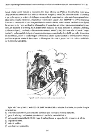 Un caso singular de patrimonio histórico minero-metalúrgico: La fábrica de armas de Orbaiceta, Navarra, España (1784-1873)
Nevada y Peña Górriz). También se explotaron otras minas siderosas en el Valle de Aézcoa/Aézkoa, como las de
Garayoa/Garaioa (tal es el caso de la mina de Ntra. Sra. de Musquilda). Para ELÓSEGUI et alii. (1994): "En contra de
lo que podía suponerse, la fábrica de Orbaiceta no dependía de las explotaciones mineras de la zona, pues el mine-
ral de hierro procedía del exterior, sobre todo de Somorrostro y Galindo". Pero RABANAL YUS (1987) menciona y
demuestra el consumo inicial y en años posteriores de minerales locales, procedentes de Arrullandieta (en algunos
documentos se cita como: Arrollandieta, Arburuandieta, Arburnandieta, etc.). Con estas menas arrancaría el primer
horno, en diciembre de 1788 (Fig. 8). MORALES (1849) menciona dos minas de hierro en Orbaiceta: Orozvetelu
(óxido rojo=oligisto) yArruIiandieta (hierro espático=siderita).ARNAIZ (1850) añade a estas las labores de Changoa
(goethita) y Lardierreca (siderita) y otros lugares estudiados pero no explotados. Es probable que en los últimos tiem-
pos de Orbaiceta, cuando se saca hierro para las fábricas de Asturias (a partir de 1868) se aprovechasen los retornos
para hacer acopio de mineral de Somorrostro, en Bilbao, y con ello cesase la producción local, en línea con lo dicho
por ELÓSEGUI et alii. (1994).
Figura 8. Grabado antiguo mostrando la carga de un alto horno.
Según MELCHOR y MIGUELANTONIO DE MARICHALAR (1789) la relacción de edificios, en aquellos tiempos,
era la siguiente:
Io
) dos hornos de fundición, con sus ruedas hidráulicas para accionar los fuelles y martinetes.
2o
) presa de sillería y canal asociado para derivar el caudal a las ruedas hidráulicas.
3o
) carbonera (con capacidad de 16.000 cargas de carbón) la cual se soportaba sobre ocho arcos de sillería.
4o
) depósito de menas.
5o
) taller de moldeo.
6o
) dos almacenes para moldes.
438
 
