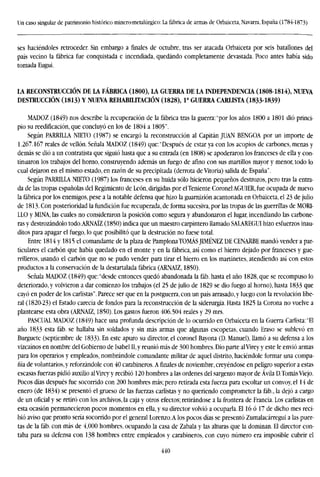 Un caso singular de patrimonio histórico minero-metalúrgico: La fábrica de armas de Orbaiceta, Navarra, España (1784-1873)
ses haciéndoles retroceder. Sin embargo a finales de octubre, tras ser atacada Orbaiceta por seis batallones del
país vecino la fábrica fue conquistada e incendiada, quedando completamente devastada. Poco antes había sido
tomada Eugui.
LA RECONSTRUCCIÓN DE LA FABRICA (1800), LA GUERRA DE LA INDEPENDENCIA (1808-1814), NUEVA
DESTRUCCIÓN (1813) Y NUEVA REHABILITACIÓN (1828), Ia
GUERRA CARLISTA (1833-1839)
MADOZ (1849) nos describe la recuperación de la fábrica tras la guerra: "por los años 1800 a 1801 dio princi-
pio su reedificación, que concluyó en los de 1804 a 1805".
Según PARRILLA NIETO (1987) se encargó la reconstrucción al Capitán JUAN BENGOA por un importe de
1.267.167 reales de vellón. Señala MADOZ (1849) que:"Después de estar ya con los acopios de carbones, menas y
demás se dio a un contratista que siguió hasta que a su entrada (en 1808) se apoderaron los franceses de ella y con-
tinuaron los trabajos del horno, construyendo además un fuego de afino con sus martillos mayor y menor, todo lo
cual dejaron en el mismo estado, en razón de su precipitada (derrota de Vitoria) salida de España".
Según PARRILLA NIETO (1987) los franceses en su huida sólo hicieron pequeños destrozos, pero tras la entra-
da de las tropas españolas del Regimiento de León, dirigidas por el Teniente Coronel AGU1ER, fue ocupada de nuevo
la fábrica por los enemigos, pese a la notable defensa que hizo la guamizión acantonada en Orbaiceta, el 23 de julio
de 1813. Con posterioridad la fundición fue recuperada, de forma sucesiva, por las tropas de las guerrillas de MORI-
LLO y MINA, las cuales no consideraron la posición como segura y abandonaron el lugar, incendiando las carbone-
ras y destrozándolo todo.ARNAÍZ (1850) indica que un maestro carpintero llamado SALAREGUI hizo esfuerzos inau-
ditos para apagar el fuego, lo que posibilitó que la destrución no fuese total.
Entre 1814 y 1815 el comandante de la plaza de Pamplona TOMÁS JIMÉNEZ DE CENARBE mandó vender a par-
ticulares el carbón que había quedado en el monte y en la fábrica, así como el hierro dejado por franceses y gue-
rrilleros, usando el carbón que no se pudo vender para tirar el hierro en los martinetes, atendiendo así con estos
productos a la conservación de la destartalada fábrica (ARNAIZ, 1850).
Señala MADOZ (1849) que:"desde entonces quedó abandonada la fáb. hasta el año 1828, que se recompuso lo
deteriorado, y volvieron a dar comienzo los trabajos (el 25 de julio de 1829 se dio fuego al horno), hasta 1833 que
cayó en poder de los carlistas". Parece ser que en la postguerra, con un país arrasado,y luego con la revolución libe-
ral (1820-23) el Estado carecía de fondos para la reconstrucción de la siderurgia. Hasta 1825 la Corona no vuelve a
plantearse esta obra (ARNAIZ, 1850). Los gastos fueron 406.504 reales y 29 mrs.
PASCUAL MADOZ (1849) hace una profunda descripción de lo ocurrido en Orbaiceta en la Guerra Carlista: "El
año 1833 esta fáb. se hallaba sin soldados y sin más armas que algunas escopetas, cuando Eraso se sublevó en
Burguete (septiembre de 1833). En este apuro su director, el coronel Bayona (D. Manuel), llamó a su defensa a los
vizcaínos en nombre del Gobierno de Isabel II, y reunió más de 300 hombres. Dio parte al Virey y este le envió armas
para los operarios y empleados, nombrándole comandante militar de aquel distrito, haciéndole formar una compa-
ñía de voluntarios, y reforzándole con 40 carabineros. Afinalesde noviembre, creyéndose en peligro superior a estas
escasas fuerzas pidió auxilio al Virey y recibió 120 hombres a las ordenes del sargento mayor de Ávila D.Tomás Viejo.
Pocos días después fue socorrido con 200 hombres más; pero retirada esta fuerza para escoltar un convoy, el 14 de
enero (de 1834) se presentó el grueso de las fuerzas carlistas y no queriendo comprometer la fáb., la dejó a cargo
de un oficial y se retiró con los archivos, la caja y otros efectos; retirándose a la frontera de Francia. Los carlistas en
esta ocasión permanecieron pocos momentos en ella, y su director volvió a ocuparla. El 16 ó 17 de dicho mes reci-
bió aviso que pronto sería socorrido por el general Lorenzo.A los pocos días se presentó Zumalacárregui a las puer-
tas de la fáb. con más de 4,000 hombres, ocupando la casa de Zabala y las alturas que la dominan. El director con-
taba para su defensa con 138 hombres entre empleados y carabineros, con cuyo número era imposible cubrir el
440
 