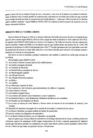 O. Puche Riart y JA. Espí Rodríguez
punto. A pesar de esto se rompió el fuego de una y otra parte, y a las once de la mañana se le intimó la rendición.
Ganó el director todo el tiempo posible en contestaciones, esperando ser socorrido; pero al fin tuvo que convenir
en la entrega, llevando por base la conservación del establecimiento (...) hasta que volvió al poder de los liberales
sufrió combates repetidos". Según PARRILLA NIETO (1987) los carlistas no fueron capaces de mantener activa de
forma continuada la fábrica.
ORBAICETA TRAS LA Ia
GUERRA CARLISTA
Hasta el abrazo deVergara en 1839 no se darían condiciones favorables para poner de nuevo en marcha la pro-
ducción. Esto ocurrirá según MADOZ (1849) en 1844, aunque las obras se iniciaron en 1843 (orden de 29-X-1842).
En aquellos años MADOZ (1849) habla de 4 hornos (2 de España y 2 de Indias, de acuerdo a las dos cadenas pro-
ducivas iniciadas a finales del XVTii). Los dos últimos eran los que estaban dando una producción de 1.200/1.300
quintales de metal/mes=l4.400/15.600 quintales/año= 662/717Tm/año (pensamos que esto equivaldría a una simi-
lar producción de mineral en mina). Tales cifras hoy se nos hacen ridiculas, pero entonces con arranque manual y
transporte en carretas no eran pequeñas.
Este hierro no sólo se destinaba a producir municiones, sino también a construir las ruedas para carruajes de
la artillería.
Allí trabajaban, según MADOZ (1849):
Io
) un Coronel oTeniente Coronel, director del establecimiento.
2o
) un Capitán, encargado del detall.
3o
) un Comisario de Hacienda.
4o
) un Oficial Primero, encargado de efectos.
5°) un Oficial Segundo, pagador.
6o
) tres Oficiales Terceros.
7o
) dos Oficiales Meritorios Auxiliares.
8") un Médico.
9o
) un Capellán.
10°) un Sobrestante, maestro de obras.
11") dos Carpinteros y dos Cerrajeros, para mantenimiento de edificios y máquinas.
12°) varios Canteros y Peones.
13°) un Fundidor, Cargador Mayor.
14°) a las órdenes del anterior cuatro Fundidores y cuatro Cargadores.
15°) un Moldeador Mayor y ocho Moldeadores Ordinarios (divididos en dos cuadrillas).
16°) un Visitador, con dos Vigilantes de Montes.
17°) en la mina, un Factor, así como Mineros y Peones varios, en función de las necesidades de mineral, y dos
Guardas.
18°) Recibidor de Materiales, encargado de la custodia de los moldes y construcción de nuevos.
19°) un Maestro Modelista, encargado también de limpiar las municiones.
20°) para los ensayos, tres Afinadores, dos Aprendices.
21°) y un Maestro Tirador de Hierro, con un Calentador y un Aprendiz.
Aquí nos parece que al menos faltan los carboneros (en la margen derecha del río, frente a la fábrica, había tres
carboneos capaces de suministrar 23.000 cargas), transportistas (de la leña y mineral), guarnición de vigilancia
(puede que estuviesen incluidos los carabineros), así como otros oficios (caleros, tejeros, panadero, correos, boye-
ros, etc.). Parece ser que había una plantilla cercana a 100 personas.
441
 