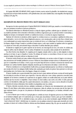 Un caso singular de patrimonio histórico minero-metalúrgico: La fábrica de armas de Orbaiceta, Navarra, España (1784-1873)
El Capitán MACARIO DE ARNAIZ (1849), según el mismo cuenta, mejoró la plantilla y las instalaciones, aunque
la producción de hierro había mermado a 300 quintales/mes. Este autor también hace una magnífica descripción de
la fábrica (Cfr. pág. 55).
DESCRIPCIÓN DEL PROCESO PRODUCIWO, SEGÚN MORALES (1849)
Recogemos los datos aportados por el Capitán FRANCISCO MORALES (1849) que, aunados a conocimientos pro-
pios, nos permiten reconstruir el proceso productivo.
Por minería subterránea se obtenían las menas, se trata de oligisto,goethita y siderita (que se calcinaba "in situ")
en criaderos próximos. Estos minerales se llevaban a la fábrica (suponemos que en carretas) donde se mezclaban y
dejaban un tiempo a la intemperie (donde se oxidaban las menas y se lavaban de algunas impurezas).
Enfrente de la factoría se producía carbón vegetal. Se cortaban troncos, se troceaban y apilaban los leños en la
plaza (menudos y secos en la base, luego fragmentos gruesos, y por encima palos cada vez más finos, evitando hue-
cos) conformando un cuerpo troncoconico, que se recubría de tierra y se le daba fuego. El carbonero, orientado por
los humos, dirigía el fuego. Cuando se acababa el humo espeso y salía vapor azulado se tapaban todos los agujeros
y se dejaba así varios días, procediendo luego a descubrir el carbón obtenido para enfriarlo.
El mineral se cargaba por la parte superior de los hornos, sin interrupción de día y de noche. Se echaba una
carga de carbón, una de mineral y otra de castina. El fundente era una piedra caliza azulada de los alrededores.
Los altos hornos eran ahusados. Se cargaban por la tragante, situada sobre la cuba. La cuba adquiría su mayor
anchura en la base, lo que se llamaba el vientre. Por debajo del vientre se extrechaba el horno de nuevo confor-
mando el atáaje. En la parte inferior se disponía el crisol.
El interior estaba forrado por unas camisas refractarias elaboradas con arenisca rojiza de Eugui o con otras pie-
dras procedentes de Garralda, población cercana a Orbaiceta, Estas últimas resistían menos al calentamiento, por lo
que no se empleaban en el atalaje y crisol, ya que en la parte baja del horno es donde se alcanzan las mayores tem-
peraturas. Las camisas duraban algunas campañas, mientras que los refractarios del atalaje y crisol sólo una.
El horno constaba de su correspondiente fuelle-tobera, accionado hidráulicamente. Las toberas se situaban justo
por encima del crisol. Los antiguos fuelles habían sido sustituidos por fuelles de pistón. Estos pistones no sólo pro-
porcionaban aire a los hornos, sino a las fraguas y fuegos de cerrajero.
El hierro fundido, por su gran densidad, iba a parar al crisol o parte inferior del horno, encima del metal queda-
ba la lechada de escorias, de menor peso específico. Cada día, salían dos o tres coladas, operación conocida como
sangrado de los hornos (consistía en la apertura de un agujero, sellado con arcilla refractaria, en la parte inferior,
mientras que las escorias se sangraban a mayor altura). El crisol estaba a una cierta cota sobre el suelo, para que
corriese con facilidad la colada, que iba a parar directamente a los moldes, o en casos a surcos ubicados en la plaza
y recubiertos de arenas refractarias. Estos moldes se preparaban entre las coladas.
El hierro obtenido mostraba diversas calidades, recibiendo en Orbaiceta tres denominaciones: gris, natural y
blanco. El color blanco solía indicar presencia de impurezas o falta de carbono. Las escorias eran de dos tipos, las
que contienen hierro y las que no. Las primeras se llevaban al bocarte (machaqueo) y se lavaban, volviendo a aña-
dirlas al horno.
A veces el hierro que se vertía en la propia plaza se cortaba en trozos. El siguiente proceso era el afino (refino
en la literatura antigua), que es la operación que se hacía para descarburar el hierro, para que fuese maleable y
se pudiese trabajar. Para ello se calentaba la masa, con carbón, en un crisol recibiendo, según MORALES (1849),
"toda la fuerza del viento", mientras que un operario con una palanca removía la masa, para mostrarla por todos
sus lados al chorro de la tobera.Al final se obtenía una bola (llamada zamarra) (Fig. 10), que era sacada del crisol y
442
 