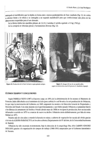 O. Puche Riart y J.A. Espí Rodríguez
entregada al martilleador, que la dejaba en forma más o menos paralepipédica de base cuadrada (Fig. 11). Se volvía
a calentar frente a la tobera y se entregaba a un segundo martilleador para que confeccionase una pieza de las
dimensiones requeridas para el uso deseado.
En la fábrica había tres martillos pilones, de 12,8 y 2 arrobas (1 arroba equivale a 11 kg y 502 g).
En la cerrajería se obtenían piezas y herramientas diversas (Fig. 12).
Figura 10. Producción de la "bola'' de hierro, según grabado antiguo. Figura 11. Imagen del uso de un martillo pilón,
según reconstrucción actual del proceso (C. Burdinola, Legazpi).
ÚLTIMOS TIEMPOS Y CONCLUSIONES
Según PARRILLA NIETO (1987) al hacerse cargo, en 1854, de la administración de los montes el Ministerio de
Fomento, hubo dificultades en el suministro de leña (para carbón) lo cual llevaría a la casi paralización de Orbaiceta,
lo que trajo la intervención del Gobierno, en 1865, asignando los montes a la Dirección General de Propiedades y
Derechos del Estado. Con estas mejoras en el aprovisionamiento, y por haber pasado Orbaiceta a suministrar hierro
a las fábricas de armamento deTrueba y Oviedo (desde mayo de 1868) se recupera la producción. Pero un incendio
debastador ocurrido en 1870 va a marcar de nuevo su declive. Orbaiceta cierra definitivamente, por falta de renta-
bilidad, en 1873.
Pasados más de cien años y estando la factoría en ruinas y cubierta de vegetación fue sacada del olvido gracias
a la tesis de AURORA RABANALYUS, en los años ochenta (Departamento de Ha
del Arte, de la Universidad Autónoma
de Madrid).
Orbaiceta ha sido excavada recientemente, bajo la dirección de la arqueóloga Dña. ANA CARMEN SÁNCHEZ
DELGADO, gracias a la organización de campos de trabajo (1986-1991) auspiciados por el Gobierno Autonómico
de Navarra.
443
 