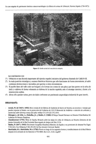 Un caso singular de patrimonio histórico minero-metalúrgico: La fábrica de armas de Orbaiceta, Navarra, España (1784-1873)
Figura 12. Estado actual de la sección de cerrajería.
Las conclusiones son:
Io
) Orbaiceta es una factoría importante del ejercito español, iniciativa del gobierno ilustrado de CARLOS III.
2o
) Su mala posición estratégica y avatares históricos hicieron que sólo funcionase de forma intermitente, al sufrir
continuas destrucciones e incendios, por guerras u otras circunstancias.
3o
) El pueblo llano del valle cede sus bosques a la Corona (en contra de una placa que han puesto en la selva de
Irati) y colabora de forma voluntaria en defensa de la nación española, ante el enemigo exterior, y frente a la
insurrección carlista.
4o
) Ahora sólo quedan ruinas, pero sin duda conforman un patrimonio arqueológico-industrial de gran interés.
BIBLIOGRAFÍA
Arnaiz, M. de (1849 y 1850): Breve reseña de las fábricas de fundición de hierro de Navarra, sus recursos y ventajas que
pueden reportar al Estado, con la protección del Gobierno de S.M. El Memorial de Artillería o colección de artículos y
memorias sobre diversas ramas del saber militarXV, 115-123.T.VI, 49-91-
- Elósegui, J., de Orbe, A., Pedrafita, J.L. y Redón, F. (1988): El Parque Natural Pirenaico en Navarra. II Irati-Ibañeta. Ed.
Gobierno de Navarra. Pamplona.
Chaudeanssur (1795): Minas de España. Memoria sobre las minas de cobre de Orbaiceta, en Navarra. Extractos de las
Juntas Generales de la Real Sociedad Bascongada deAmigos del País, 91-94.
Madoz, P. (1847 y 1849): Diccionario Geográfico-Estadístico-Histórico de España y sus posesiones de ultramar.Voz Eugui,
T.VII, 626 y Voz Orbaiceta,! XII, 291-292. EstTip.-Literario Universal. Madrid.
Marichalar, M. y Marichalar, M.A. (1789): Puesta en fuego de los segundos hornos y restablecimiento de la Real Fábrica
después de la invasión de los franceses (1794-1800). Ms.A.G.S., S.S.H., Leg-807.
444
 