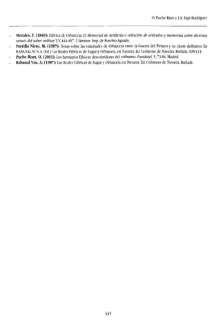 O. Puche Riart y J.A. Espí Rodríguez
Morales, F. (1849): Fábrica de Orbaiceta. El Memorial de Artillería o colección de artículos y memorias sobre diversas
ramas del saber militar, T.V, 444457.2 láminas. Imp. de Eusebio Aguado.
Parrilla Nieto, M. (1987): Notas sobre las visicitudes de Orbaiceta entre la Guerra del Pirineo y su cierre definitivo En
RABANAL YUS,A. (Ed.) Las Reales Fábricas de Eugui y Orbaiceta, en Navarra. Ed. Gobierno de Navarra. Burlada, 105-113.
Puche Riart, O. (2001): Los hermanos Elhúyar, descubridores del volframio. Fundatel, 5,73-84. Madrid.
Rabanal Yus, A. (1987): Las Reales Fábricas de Eugui y Orbaiceta, en Navarra. Ed. Gobierno de Navarra. Burlada.
445
 