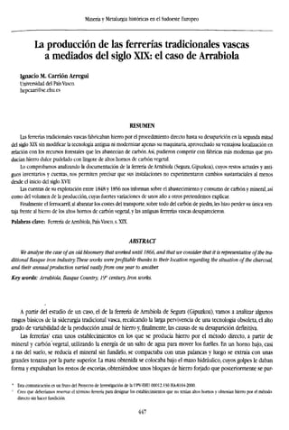 Minería y Metalurgia históricas en el Sudoeste Europeo
La producción de las ferrerías tradicionales vascas
a mediados del siglo XIX: el caso de Arrabiola
Ignacio M. Carrión Arregui
Universidad del País Vasco.
hepcaari@se.ehu.es
RESUMEN
Las ferrerías tradicionales vascas fabricaban hierro por el procedimiento directo hasta su desaparición en la segunda mitad
del siglo XLX sin modificar la tecnología antigua ni modernizar apenas su maquinaria, aprovechado su ventajosa localización en
relación con los recursos forestales que les abastecían de carbón.Así, pudieron competir con fábricas más modernas que pro-
ducían hierro dulce pudelado con lingote de altos hornos de carbón vegetal.
Lo comprobamos analizando la documentación de la ferrería de Arrabiola (Segura, Gipuzkoa), cuyos restos actuales y anti-
guos inventarios y cuentas, nos permiten precisar que sus instalaciones no experimentaron cambios sustantaciales al menos
desde el inicio del siglo XVII
Las cuentas de su explotación entre 1848 y 1856 nos informan sobre el abastecimiento y consumo de carbón y mineral, así
como del volumen de la producción, cuyas fuertes variaciones de unos año a otros pretendemos explicar.
Finalmente el ferrocarril, al abaratar los costes del transporte, sobre todo del carbón de piedra, les hizo perder su única ven-
taja frente al hierro de los altos hornos de carbón vegetal, y las antiguas ferrerías vascas desaparecieron.
Palabras clave: Ferrería de Arrabiola, País Vasco, s. XLX.
ABSTRACT
We analyse the case ofan old bloomery that worked until 1866, and that we consider that it is representative ofthe tra
ditional Basque iron industry. These works wereprofitable thanks to their location regarding the situation of the charcoa
and their annualproduction varied vastlyfrom one year to another.
Key words: Arrabiola, Basque Country, 19" century, Iron works.
A partir del estudio de un caso, el de la ferrería de Arrabiola de Segura (Gipuzkoa), vamos a analizar algunos
rasgos básicos de la siderurgia tradicional vasca, recalcando la larga pervivencia de una tecnología obsoleta, el alto
grado de variabilidad de la producción anual de hierro y,finalmente,las causas de su desaparición definitiva.
Las ferrerías1
eran unos establecimientos en los que se producía hierro por el método directo, a partir de
mineral y carbón "vegetal, utilizando la energía de un salto de agua para mover los fuelles. En un horno bajo, casi
a ras del suelo, se reducía el mineral sin fundirlo, se compactaba con unas palancas y luego se extraía con unas
grandes tenazas por la parte superior. La masa obtenida se colocaba bajo el mazo hidráulico, cuyos golpes le daban
forma y expulsaban los restos de escorias, obteniéndose unos bloques de hierro forjado que posteriormente se par-
' Esta comunicación es un fruto del Proyecto de Investigación de la (IPV-EHU 00012.130 HA-8104-2000.
' Creo que deberíamos reservar el término ferrería para designar los establecimientos que no tenían altos hornos y obtenían hierro por el método
directo sin hacer tundición.
447
 