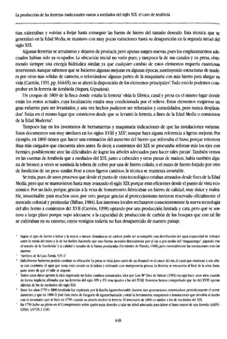 La producción de las ferrerías tradicionales vascas a mediados del siglo XLX: el caso de Arrabiola
tían, calentaban y volvían a forjar hasta conseguir las barras de hierro del tamaño deseado. Esta técnica, que se
generalizó en la Edad Media, se mantuvo con muy pocas variaciones hasta su desaparición en la segunda mitad del
siglo XIX.
Algunas ferrerías se arruinaron y dejaron de producir, pero apenas surgen nuevas, pues los emplazamientos ade-
cuados habían sido ya ocupados. La ubicación inicial no varío pues, y tampoco la de sus canales y su presa, obte-
niendo siempre una energía hidráulica similar, ya que cualquier cambio de estos elementos requería cuantiosas
inversiones.Aunque sabemos que se hicieron algunas mejoras en algunas épocas, sustituyendo estructuras de made-
ra por otras mas sólidas de cantería, o reforzándose algunas partes de la maquinaria con más hierro para alargar su
vida(Carrión, 1991,pp. l64-65),no se alteró la disposición de los elementos principales2
.Todo esto lo podemos com-
probar en la ferrería de Arrabiola (Segura, Gipuzkoa).
Un croquis de 1809 de la finca donde estaba la ferrería* sitúa la fábrica, canal y presa en el mismo lugar donde
están los restos actuales, cuya localization estaba muy condicionada por el relieve. Estos elementos exigieron un
gran esfuerzo para ser levantados, y una vez hechos pudieron ser reforzados y consolidados, pero nunca desplaza-
dos4
. Están en el mismo lugar que estuvieron desde que se levantó la ferrería, a fines de la Edad Media o comienzos
de la Edad Moderna5
.
Tampoco hay en los inventarios de herramientas y maquinaria indicaciones de que las instalaciones variaran.
Estos documentos son muy similares en los siglos XVIII y XLX6
, aunque haya alguna referencia a ligeras mejoras. Por
ejemplo, en 1806 tienen que hacer una estimación del aumento del hierro que reforzaba el huso, porque entonces
iban más cargados que cincuenta años antes. Es decir, a comienzos del XLX se procuraba reforzar más los ejes con
herrajes, posiblemente ante las dificultades de lograr los árboles adecuados para hacer tales piezas7
.También vemos
en las cuentas de Arrabiola que a mediados del XLX, junto a cabezales y otras piezas de madera, había también algu-
na de bronce; a veces se sustituía la tobera de cobre por una de hierro colado, o el mazo de hierro forjado por otro
de fundición de un peso similar. Pese a estos ligeros cambios, la técnica se mantenía invariable.
Se trata,pues, de unos procesos que desde el punto de vista tecnológico estaban atrasados desde fines de la Edad
Media, pero que se mantuvieron hasta muy avanzado el siglo XIX porque eran eficientes desde el punto de vista eco-
nómico. Por un lado, porque, gracias a la vena de Somorrostro, fabricaban un hierro de calidad, muy dulce y malea-
ble, insustituible para muchos usos; por otro, porque gracias al proteccionismo tuvieron reservado oficialmente el
mercado colonial y peninsular (Bilbao, 1984). Los intereses locales rechazaron conscientemente la nueva tecnología
del alto horno a comienzos del XVII (Camón, 1998) optando por una producción limitada y cara, pero que se sos-
tuvo a largo plazo porque supo adecuarse a la capacidad de producción de carbón de los bosques que con tal fin
se cultivaban en su entorno, cuyos vestigios todavía no han desaparecido de nuestro paisaje.
2
Según el tipo de hierro a labrar y la mayor o menor abundancia de carbón podía ser aconsejable una distribución del agua (capacidad de trabajo)
entre la rueda del mazo y la de los fuelles, haciendo que esto fueran movidos directamente por el eje o por medio del "zingunzangu", jugando con
el tamaño de la "fundición" y la calidad y tamaño de la barras producidas (Fernández de Pinedo, 1988), pero esencialmente las instalaciones eran las
mismas.
' "Archivo de la Casa Zavala, 525.4".
' Difícilmente hubieran podido cambiar su ubicación: La presa se sitúa justo antes de un desnivel en el cauce del río, el canal que mantiene a una altu-
ra casi constante el agua que toma, está cavado en la ladera y reforzado con manipostería gruesa. La ferrería se encuentra al final de la zona llana,
justo antes de que el valle se angoste.
' Todos estos datos apoyan la idea expresada: no hubo cambios sustanciales, idea que Luis M* Diez de Salazar (1983) recogía hace unos años cuando
de forma implícita afirmaba que las ferrerías del siglo XIV y XV eran iguales a las del XVILT. Nosotros hemos comprobado que las del XVIII apenas
diferían de las de mediados del siglo XLX.
6
Entre los años 1759 y 1806 Arrabiola fue explotada por la familia Aguirreburualde durante tres generaciones, renovándose periódicamente el arren-
damiento,y que en 1806 D.José Luis, nieto de Gregorio deAguirreburualde, cotejó la herramienta, maquinaria e instalaciones que devolvía al dueño
con el inventario que se hizo en 1759, cuando su abuelo recibió la ferrería. El inventario de 1806 es similar a los de mediados del XLX.
7
En 1759 hubo un pleito en el Corregimiento sobre quién tenía derecho a talar un árbol adecuado para labrar el huso mayor de una ferrería (AHPG-
GPAH, 3/0725, f. 138).
448
 