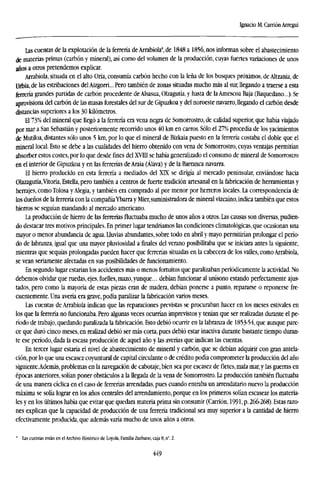 Ignacio M. Carrión Arregui
Las cuentas de la explotación de la ferrería de Arrabiola8
, de 1848 a 1856, nos informan sobre el abastecimiento
de materias primas (carbón y mineral), así como del volumen de la producción, cuyas fuertes variaciones de unos
años a otros pretendemos explicar.
Arrabiola, situada en el alto Oria, consumía carbón hecho con la leña de los bosques próximos, de Altzania, de
Urbia, de las estribaciones del Aizgorri... Pero también de zonas situadas mucho más al sur, llegando a traerse a esta
ferrería grandes partidas de carbón procedente de Alsasua, Olzagutía, y hasta de la Amescoa Baja (Baquedano...). Se
aprovisiona del carbón de las masas forestales del sur de Gipuzkoa y del noroeste navarro, llegando el carbón desde
distancias superiores a los 30 kilómetros.
El 73% del mineral que Legó a la ferrería era vena negra de Somorrostro, de calidad superior, que había viajado
por mar a San Sebastián y posteriormente recorrido unos 40 km en carros. Sólo el 27% procedía de los yacimientos
de Mutiloa, distantes sólo unos 5 km, por lo que el mineral de Bizkaia puesto en la ferrería costaba el doble que el
mineral local. Esto se debe a las cualidades del hierro obtenido con vena de Somorrostro, cuyas ventajas permitían
absorber estos costes, por lo que desde fines del XVIII se había generalizado el consumo de mineral de Somorrostro
en el interior de Gipuzkoa y en las ferrerías de Araia (Álava) y de la Barranca navarra.
El hierro producido en esta ferrería a mediados del XTX se dirigía al mercado peninsular, enviándose hacia
Olazagutía,Vitoria, Estella, pero también a centros de fuerte tradición artesanal en la fabricación de herramientas y
herrajes, como Tolosa y Alegia, y también era comprado al por menor por herreros locales. La correspondencia de
los dueños de la ferrería con la compañíaYbarra y Mier, suministradora de mineral vizcaíno, indica también que estos
hierros se seguían mandando al mercado americano.
La producción de hierro de las ferrerías fluctuaba mucho de unos años a otros. Las causas son diversas, pudien-
do destacar tres motivos principales. En primer lugar tendríamos las condiciones climatológicas, que ocasionan una
mayor o menor abundancia de agua, Lluvias abundantes, sobre todo en abril y mayo permitirían prolongar el perío-
do de labranza, igual que una mayor pluviosidad a finales del verano posibilitaba que se iniciara antes la siguiente,
mientras que sequías prolongadas pueden hacer que ferrerías situadas en la cabecera de los valles, como Arrabiola,
se vean seriamente afectadas en sus posibilidades de funcionamiento.
En segundo lugar estarían los accidentes más o menos fortuitos que paralizaban periódicamente la actividad. No
debemos olvidar que ruedas, ejes, fuelles, mazo, yunque... debían funcionar al unísono estando perfectamente ajus-
tados, pero como la mayoría de estas piezas eran de madera, debían ponerse a punto, repararse o reponerse fre-
cuentemente. Una avería era grave, podía paralizar la fabricación varios meses.
Las cuentas de Arrabiola indican que las reparaciones previstas se procuraban hacer en los meses estivales en
los que la ferrería no funcionaba. Pero algunas veces ocurrían imprevistos y tenían que ser realizadas durante el pe-
ríodo de trabajo, quedando paralizada la fabricación. Esto debió ocurrir en la labranza de 1853-54, que aunque pare-
ce que duró cinco meses, en realizad debió ser más corta, pues debió estar inactiva durante bastante tiempo duran-
te ese período, dada la escasa producción de aquel año y las averías que indican las cuentas.
En tercer lugar estaría el nivel de abastecimiento de mineral y carbón, que se debían adquirir con gran antela-
ción, por lo que una escasez coyuntural de capital circulante o de crédito podía comprometer la producción del año
siguiente,Además, problemas en la navegación de cabotaje, bien sea por escasez defletes,mala mar, y las guerras en
épocas anteriores, solían poner obstáculos a la llegada de la vena de Somorrostro. La producción también fluctuaba
de una manera cíclica en el caso de ferrerías arrendadas, pues cuando entraba un arrendatario nuevo la producción
máxima se solía lograr en los años centrales del arrendamiento, porque en los primeros solían escasear los materia-
les y en los últimos había que evitar que quedara materia prima sin consumir (Carrión, 1991, p. 266-268). Estas razo-
nes explican que la capacidad de producción de una ferrería tradicional sea muy superior a la cantidad de hierro
efectivamente producida, que además varía mucho de unos años a otros.
" Las cuentas están en el Archivo Histórico de Loyola, Familia Zurbano, caja 8, n°. 2.
449
 