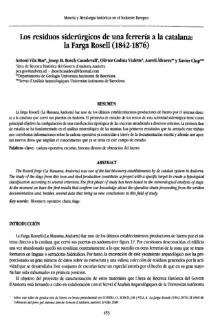 Minería y Metalurgia históricas en el Sudoeste Europeo
Los residuos siderúrgicos de una ferrería a la catalana:
la Farga Rosell (1842-1876)
Antoni Vila Mur*,Josep M. Bosch Casadevall*, Olivier Codina Vialette*, Aureli Alvarez" y Xavier Clop***
'Área de Recerca Histórica del Govern d'Andorra.Andorra.
pca.gov@andorra.ad - jboschcasadevall@hotmail.com
"Departamento de Geología. Universitat Autónoma de Barcelona.
***Servei d'AnalisisArqueológiques. Universitat Autónoma de Barcelona.
RESUMEN
La farga Rossell (La Massana,Andorra) fue uno de los últimos establecimientos productores de hierro por el sistema direc-
to a la catalana que cerró sus puertas en Andorra. El proyecto de estudio de los restos de esta actividad siderúrgica tiene como
principal objetivo la configuración de una clasificación tipológica de las escorias atendiendo a diversos criterios. La primera fase
de estudio se ha fundamentado en el análisis mineralógico de las mismas. Los primeros resultados que ha arrojado este trabajo
nos corroboran informaciones sobre la cadena operativa ya conocidas a través de la documentación escrita y además nos apor-
tan nuevos datos que amplían el conocimiento que ya se tenia en este campo de estudio.
Palabras clave: cadena operativa, escorias, Sistema directo de obtención del hierro.
ABSTRACT
The Rossellforge (La Massana, Andorra) was one of the last bloomery establishments by de catalán system in Andorra.
The study of the slagsfrom this iron and steelproduction constitutes a project with a specific target: to create a typological
classification according to several criterions. Thefirst phase of study has been based in the mineralogieal analysis ofslags.
At the moment we have the first results that confirm our knowledge about the operative chain proceeding from the written
documentation and, besides, several data that bring us new conclusions in thisfield of study.
Key words: Bloomery, operative chain, slags.
INTRODUCCIÓN
La Farga Rossell (La Massana.Andorra) fue uno de los últimos establecimientos productores de hierro por el sis-
tema directo a la catalana que cerró sus puertas en Andorra (ver figura l)1
. Por cuestiones desconocidas, el edificio
una vez abandonado quedó sin reutilizar, contrariamente a lo que sucedió en otras ferrerías de la zona que se trans-
formaron en fraguas o serradoras hidráulicas. Por tanto, la excavación de este yacimiento arqueológico nos ha pro-
porcionado un gran número de datos sobre su estructura y una valiosa colección de residuos generados por la acti-
vidad que se desarrollaba. Este conjunto de escorias tiene un especial interés por el hecho de que en su gran mayo-
ría han sido exhumados en primera posición.
El objetivo del proyecto de caracterización de estos materiales que l'Área de Recerca Histórica del Govern
d'Andorra está llevando a cabo en colaboración con el Servei d'Analisis Arqueológiques de la Universitat Autónoma
1
Sobre este taller de producción de hierro en bruto preindustrial ver CODINA, O., BOSCH,J.M. y VILA, A.: la farga Rossell (1842-1876). El zenit de
l'obtencio delferro pel sistema direcle, Govern d'Andorra,Andorra la Vella, 2000.
453
 