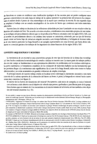 Antoni Vila Mur. Josep M. Bosch Casadevall, Olivier Codina Vialette, Aureli Alvarez y Xavier Clop
de Barcelona se centra en establecer una clasificación tipológica de las escorias para así poder configurar unos
patrones característicos en cada etapa de trabajo de la cadena operativa2
. La primera fase del proyecto ha compor-
tado el análisis desde el punto de vista mineralógico de la matriz que constituye la escoria. En una segunda etapa
se ampliará el trabajo con un estudio metalográfico de los restos de hierro que contienen casi todos materiales
obtenidos.
Nuestra línea de trabajo es deudora de las reflexiones defendidas por Jean Cantelaube en sus estudios sobre las
ferrerías del condado de Foix5
. De acuerdo con estos estudios, consideramos estos materiales propios de una varian-
te tecnológica del procedimiento directo que se desarrolla en los Pirineos orientales entre los siglos XVII y XTX, con
el nombre de procedimiento directo a la catalana. Esta variante se caracteriza, sobretodo, por un tipo de ferrerías
donde existe un horno bajo de estructura singular asociado a una trompa hidráulica y la brigada de ferrones traba-
ja de una manera particular. La Farga Rossell es un ejemplo representativo de estas ferrerías; que hasta ahora sola-
mente se conocían gracias a los trabajos de los ingenieros de minas franceses de los siglos XVIII y XIX4
.
CONTEXTO ARQUEOLÓGICO Y MUESTREO
La inexistencia de un escorial es una característica propia de este tipo de ferrerías de la última fase tecnológi-
ca'. Este hecho condiciona la metodología de estudio a utilizar en nuestro caso. La mayor parte de trabajos publica-
dos en este campo se fundamentan en una aproximación diferente a la problemática de los residuos siderúrgicos.
La parte cuantitativa y el tratamiento estadístico de los volúmenes de materiales hallados son las herramientas que
les permiten llegar a la conclusiones más significativas. En el caso de la Farga Rossell, todos estos restos se hallan
diferenciados y no están acumulados en grandes volúmenes de amplia cronología.
El principal interés de nuestro trabajo residía en localizar restos siderúrgicos claramente asociados a una tarea
concreta de la cadena operativa de la obtención del hierro en bruto. A priori, la búsqueda se orientó hacia cuatro
zonas muy concretas (ver figura 2):
El interior de los hornos de tratamiento del mineral". Previamente, cada inicio de campaña, se cocía el mineral
con un homo a cielo abierto con el objetivo de volverlo más poroso, quebradizo y para liberar parte de la ganga.
Estos hornos, que en número de 2 se encuentran en el exterior mismo de la ferrería, servían también como depó-
sito del mineral (muestras la y Ib).
- En este sentido, y aunque sea para épocas diferentes, seguimos los planteamientos metodológicos hechos por Vincent Serneels en "La chaine opé-
ratoire de la sidérurgie ancieime", Recherches sur l'économie dufer en Méditérranée nord-occidentale. Editions Monique Mergoil, col. Monographic
Instrumentum núm. 4, Montagnac, 1998, pp. 7-44.
' CANTELAUBE,J.:"Apparition et evolution de la forge á la catalane dans l'Est des Pyrenees francaises, XVFIc-XTXe siécles",ía/«rg« catalana en el
marc de l'arqueologia siderúrgica, Simposi Internacional sobre la barga Catalana. Ripoll ¡3-1 7 de setembre de 1995, Govern d'Andorra, 1995,
pp. 27-36; "Les forgeursá la catalane: un savoir-faire entre sensations et pratique,Tentative d'archéologie des gestes techniques", Savoirs et savoir-
faire industriéis en Méditérranée occidenlale, XVI-XX siécle. Colloque International. 30juin-2 juillet, Musée de la Corse, 2000, en prensa; Forges
a la Catalane et Forgeurs Ariégeois. la longuefídélité de Pyrenees á la reduction airéete du minerai defer (XVII-XIX siécles),Tcsis de doctora-
do dirigida por R. Cazáis, Universidad de Toulouse-Le Mirail, 2002, inédita.
1
Por ejemplo verTRONSON DU COUDRAY: Mémoires sur lesjorges catalanes comparées avec lesforges á hautfourneau. Casa Ruault, París, 1775;
PICOT DE LAPEIROUSE, P: Traite sur les mines defer et lesforges du comté de Foix, Ed. Desclassan.Toulouse, 1786; MUTHUON.J.M.: Traite desfor-
ges dites catalanes, ou l'art d'extraire lefer de ses mines en une seule operation, lmprimerie départementale.Turin, 1808, (facs., Pau: 1CN, 2000);
RICHARD,T: Etudes sur l'art d'extraire immédiatement lefer de ses minerals satts convertir le metal enfonte, Librairie Scientifique et Industrielle
de L. Mathias, París, 1838 y FRANCOIS,J.: Recherches sur les gisements et le traitement direct des ñutierais defer dans les Pyrenees et en parti-
culier dans l'Ariége, Editors Carillon-Goeuvry i Y Dalmont, Paris, 1843.
' En Andorra a partir del estudio de la producción de hierro en bruto entre los siglos XVII y XIX se han identificado, en base a criterios tecnológicos
y económicos, 4 fases. La Farga Rossell pertenece a la última tase (1815-1877) que se caracteriza, entre otros aspectos, por un aumento significativo
del peso de la masa de hierro (183 Kg.).Ver CODINA,0,BOSCH,J.M.yTtA,A.:"ía/ar£a Rossell..:', op.cit.,pp. 27-32.
" En catalán recuit y en francés grillage.
455
 