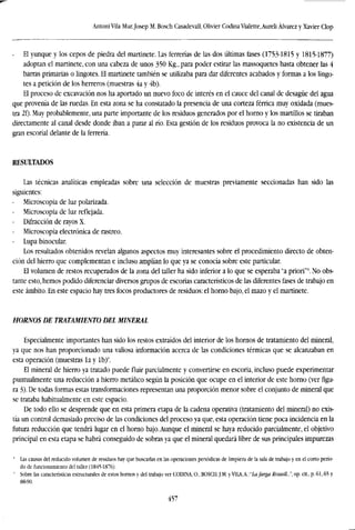 Antoni Vila Mur,Josep M. Bosch CasadevaU, Olivier Codina Vialette,Aureli Alvarez y Xavier Clop
- El yunque y los cepos de piedra del martinete. Las ferrerías de las dos últimas fases (1753-1815 y 1815-1877)
adoptan el martinete, con una cabeza de unos 350 Kg., para poder estirar las massoquetes hasta obtener las 4
barras primarias o lingotes. El martinete también se utilizaba para dar diferentes acabados y formas a los lingo-
tes a petición de los herreros (muestras 4a y 4b).
El proceso de excavación nos ha aportado un nuevo foco de interés en el cauce del canal de desagüe del agua
que provenía de las ruedas. En esta zona se ha constatado la presencia de una corteza férrica muy oxidada (mues-
tra 2f). Muy probablemente, una parte importante de los residuos generados por el horno y los martillos se tiraban
directamente al canal desde donde iban a parar al río. Esta gestión de los residuos provoca la no existencia de un
gran escorial delante de la ferrería.
RESULTADOS
Las técnicas analíticas empleadas sobre una selección de muestras previamente seccionadas han sido las
siguientes:
Microscopía de luz polarizada.
- Microscopía de luz reflejada.
- Difracción de rayos X.
Microscopía electrónica de rastreo.
Lupa binocular.
Los resultados obtenidos revelan algunos aspectos muy interesantes sobre el procedimiento directo de obten-
ción del hierro que complementan e incluso amplían lo que ya se conocía sobre este particular.
El volumen de restos recuperados de la zona del taller ha sido inferior a lo que se esperaba "a priori"8
. No obs-
tante esto, hemos podido diferenciar diversos grupos de escorias característicos de las diferentes fases de trabajo en
este ámbito. En este espacio hay tres focos productores de residuos: el horno bajo, el mazo y el martinete.
HORNOS DE TRATAMIENTO DEL MINERAL
Especialmente importantes han sido los restos extraídos del interior de los hornos de tratamiento del mineral,
ya que nos han proporcionado una valiosa información acerca de las condiciones térmicas que se alcanzaban en
esta operación (muestras la y Ib)1
'.
El mineral de hierro ya tratado puede fluir parcialmente y convertirse en escoria, incluso puede experimentar
puntualmente una reducción a hierro metálico según la posición que ocupe en el interior de este horno (ver figu-
ra 3). De todas formas estas transformaciones representan una proporción menor sobre el conjunto de mineral que
se trataba habitualmente en este espacio.
De todo ello se desprende que en esta primera etapa de la cadena operativa (tratamiento del mineral) no exis-
tía un control demasiado preciso de las condiciones del proceso ya que, esta operación tiene poca incidencia en la
futura reducción que tendrá lugar en el horno bajo. Aunque el mineral se haya reducido parcialmente, el objetivo
principal en esta etapa se habrá conseguido de sobras ya que el mineral quedará libre de sus principales impurezas
" Las causas del reducido volumen de residuos hay que buscarlas en las operaciones periódicas de limpieza de la sala de trabajo y en el corto perío-
do de funcionamiento del taller (1845-1876).
' Sobre las características estructurales de estos hornos y del trabajo ver CODINA.O., BOSCH. J.M. y VllA,A.:"Lafarga Rossell.,.", op. cit., p. 61,65 y
88-90.
457
 