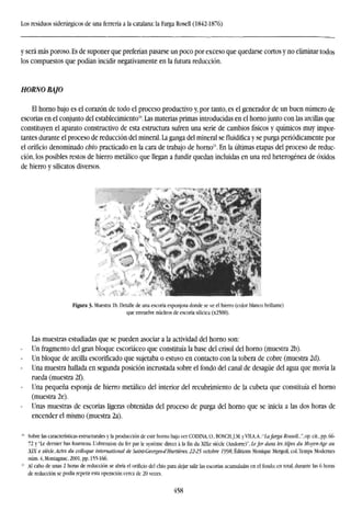 Los residuos siderúrgicos de una ferrería a la catalana: la Farga Rosell (1842-1876)
y será más poroso. Es de suponer que preferían pasarse un poco por exceso que quedarse cortos y no eliminar todos
los compuestos que podían incidir negativamente en la futura reducción.
HORNO BAJO
El horno bajo es el corazón de todo el proceso productivo y, por tanto, es el generador de un buen número de
escorias en el conjunto del establecimiento10
. Las materias primas introducidas en el horno junto con las arcillas que
constituyen el aparato constructivo de esta estructura sufren una serie de cambios físicos y químicos muy impor-
tantes durante el proceso de reducción del mineral. La ganga del mineral sefluidificay se purga periódicamente por
el orificio denominado chio practicado en la cara de trabajo de horno". En la últimas etapas del proceso de reduc-
ción, los posibles restos de hierro metálico que llegan a fundir quedan incluidas en una red heterogénea de óxidos
de hierro y silicatos diversos.
Figura 3- Muestra Ib. Detalle de una escoria esponjosa donde se ve el hierro (color blanco brillante)
que envuelve núcleos de escoria silícica (x2500).
Las muestras estudiadas que se pueden asociar a la actividad del horno son:
Un fragmento del gran bloque escoriáceo que constituía la base del crisol del horno (muestra 2b).
Un bloque de arcilla escorificado que sujetaba o estuvo en contacto con la tobera de cobre (muestra 2d).
Una muestra hallada en segunda posición incrustada sobre el fondo del canal de desagüe del agua que movía la
rueda (muestra 2í).
Una pequeña esponja de hierro metálico del interior del recubrimiento de la cubeta que constituía el horno
(muestra 2e).
Unas muestras de escorias ligeras obtenidas del proceso de purga del horno que se inicia a las dos horas de
encender el mismo (muestra 2a).
Sobre las características estructurales y la producción de este horno bajo ver CODINA, O., BOSCHJ.M. y VLIA,A.:"Lafarga Rossell...", op. cit., pp. 66-
72 y "Le dernier bas fourneau. L'obtention du fer par le systéme direct á la fin du XLXe siécle (Andorre)", Lefer dans les Alpes du Moyen-Age au
XIX e siécle. Actes du colloque international de Saint-Georges-d'Hurtiéres. 22-25 octobre 1998, Editions Monique Mergoil, col. Temps Modemes
núm. 4, Montagnac, 2001, pp. 155-166.
Al cabo de unas 2 horas de reducción se abría el orificio del chio para dejar salir las escorias acumuladas en el fondo; en total, durante las 6 horas
de reducción se podía repetir esta operación cerca de 20 veces.
458
 