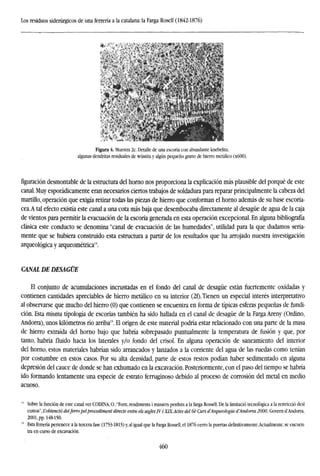 Los residuos siderúrgicos de una ferrería a la catalana: la Farga Rosell (1842-1876)
Figura 4. Muestra 2c. Detalle de una escoria con abundante knebelita,
algunas dendritas residuales de wüstita y algún pequeño grano de hierro metálico (x600).
figuración desmontable de la estructura del horno nos proporciona la explicación más plausible del porqué de este
canal. Muy esporádicamente eran necesarios ciertos trabajos de soldadura para reparar principalmente la cabeza del
martillo, operación que exigía retirar todas las piezas de hierro que conforman el horno además de su base escoria-
cea.A tal efecto existía este canal a una cota más baja que desembocaba directamente al desagüe de agua de la caja
de vientos para permitir la evacuación de la escoria generada en esta operación excepcional. En alguna bibliografía
clásica este conducto se denomina "canal de evacuación de las humedades", utilidad para la que dudamos seria-
mente que se hubiera construido esta estructura a partir de los resultados que ha arrojado nuestra investigación
arqueológica y arqueométrica14
.
CANAL DE DESAGÜE
El conjunto de acumulaciones incrustadas en el fondo del canal de desagüe están fuertemente oxidadas y
contienen cantidades apreciables de hierro metálico en su interior (2f). Tienen un especial interés interpretativo
al observarse que mucho del hierro (0) que contienen se encuentra en forma de típicas esferas pequeñas de fundi-
ción. Esta misma tipología de escorias también ha sido hallada en el canal de desagüe de la Farga Areny (Ordino,
Andorra), unos kilómetros río arriba1
'. El origen de este material podría estar relacionado con una parte de la masa
de hierro extraída del horno bajo que habría sobrepasado puntualmente la temperatura de fusión y que, por
tanto, habría fluido hacia los laterales y/o fondo del crisol. En alguna operación de saneamiento del interior
del horno, estos materiales habrían sido arrancados y lanzados a la corriente del agua de las ruedas como tenían
por costumbre en estos casos. Por su alta densidad, parte de estos restos podían haber sedimentado en alguna
depresión del cauce de donde se han exhumado en la excavación. Posteriormente, con el paso del tiempo se habría
ido formando lentamente una especie de estrato ferruginoso debido al proceso de corrosión del metal en medio
acuoso.
14
Sobre la función de este canal ver CODINA, 0.:"Forn, rendiments i massers perduts a la farga Rossell. De la limitado tecnológica a la restricció desl
costos", L'obtenció delferro pelprocediment directe entre els segles IV i XIX.Actes del 6é Curs d'Arqueología d'Andorra 2000, Govern d'Andorra,
2001, pp. 148-150.
15
Esta ferrería pertenece a la tercera fase (1753-1815) y, al igual que la Farga Rossell, el 1876 cerro la puertas definitivamente.Actualmente, se encuen-
tra en curso de excavación.
460
 