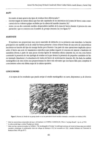 Antoni Vila Mur,Josep M. Bosch Casadevall, Olivier Codina Vialette,Aureli Alvarez y Xavier Clop
MAZO
En cuanto al mazo genera dos tipos de residuos bien diferenciados16
:
escorias magras de natura silícica que han sido expulsadas de los intersticios de la masa de hierro como conse-
cuencia de los violentos golpes recibidos por la cabeza del martillo (muestra 3b)r
.
- restos con un alto contenido metálico desprendidos también de la masa de hierro durante el proceso de com-
pactación y que se conocen con el nombre de gromps (muestra 3a) (verfigura5)18
.
MARTINETE
El martinete nos proporcionó muy pocos materiales de deshecho en su perímetro más inmediato. La función
principal de este martillo era la de estirar las barras primarias y dotar al hierro bruto de una serie de características
mecánicas en función del tipo de encargo hecho por el herrero. Una parte de estas operaciones implicaba ejercer
sobre el hierro una serie de tratamientos específicos que podían requerir el concurso de mineral o fundentes de
naturaleza diversa. A parte de unas pocas escorias ligeras de naturaleza silícica (muestra 4a), en esta zona hemos
constatado la presencia de otra tipología de residuo en la que destaca la presencia de pequeñas cantidades de hie-
rro laminado (limaduras) y la abundancia de óxidos de hierro de neoformación (muestra 4b). Sin duda, los análisis
metalograficos de estos restos nos proporcionaran los datos más relevantes que nos hacen falta para completar el
conocimiento sobre esta última etapa de la cadena operativa.
CONCLUSIONES
A la espera de los resultados que pueda arrojar el estudio metalográfico en curso, disponemos ya de diversos
Figura 5. Muestra 3a. Detalle de un gromp donde se ven las partículas de hierro metálico laminadas y mezcladas con wüstita (xl50),
Sobre las características estructurales del mazo y del martinete ver CODINA, O., BOSCHJ.M. y VILA,A.: "Lafarga Rossell...", op. cit., p. 55-61.
La cabeza podía llegar a realizar 90 golpes por minuto.
Sobre este tipo concreto de residuo ver NOSEK, E.:"The metallography of Gromps", La sidérurgie ancienne de l'est de la France dans son contexte
européen, archéologie et archéometrie. Actes du colloque de Besancon 10-13 de novembre de 1993 ,Annales Littéraires de l'Université de
Besancon, Paris, 1994, pp. 65-73.
461
 